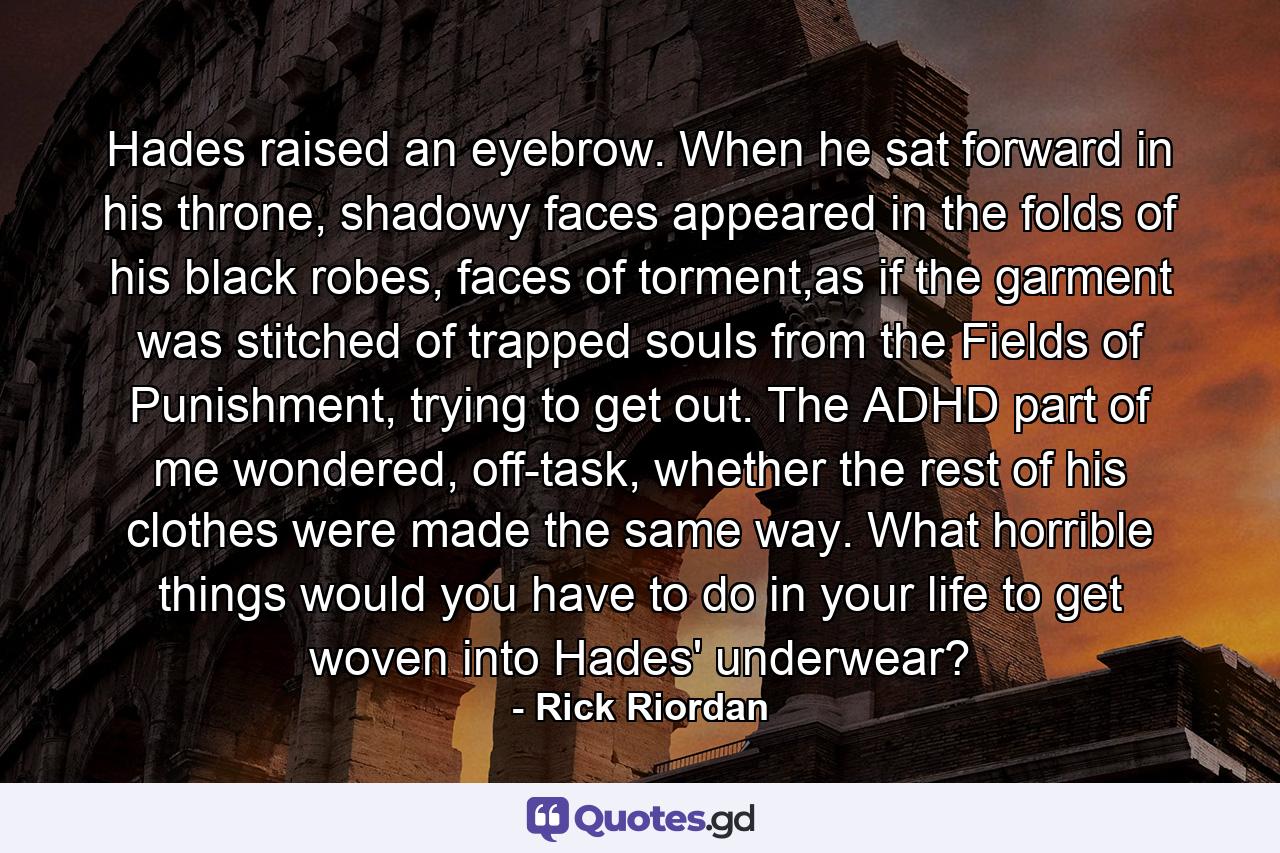 Hades raised an eyebrow. When he sat forward in his throne, shadowy faces appeared in the folds of his black robes, faces of torment,as if the garment was stitched of trapped souls from the Fields of Punishment, trying to get out. The ADHD part of me wondered, off-task, whether the rest of his clothes were made the same way. What horrible things would you have to do in your life to get woven into Hades' underwear? - Quote by Rick Riordan