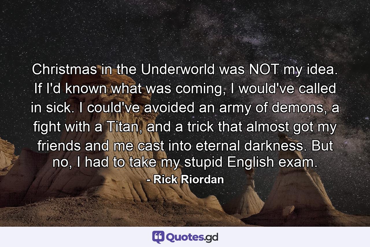 Christmas in the Underworld was NOT my idea. If I'd known what was coming, I would've called in sick. I could've avoided an army of demons, a fight with a Titan, and a trick that almost got my friends and me cast into eternal darkness. But no, I had to take my stupid English exam. - Quote by Rick Riordan