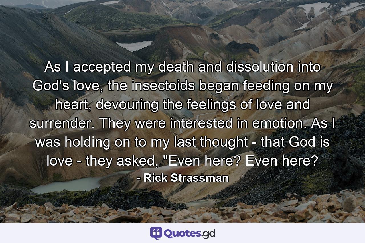 As I accepted my death and dissolution into God's love, the insectoids began feeding on my heart, devouring the feelings of love and surrender. They were interested in emotion. As I was holding on to my last thought - that God is love - they asked, 