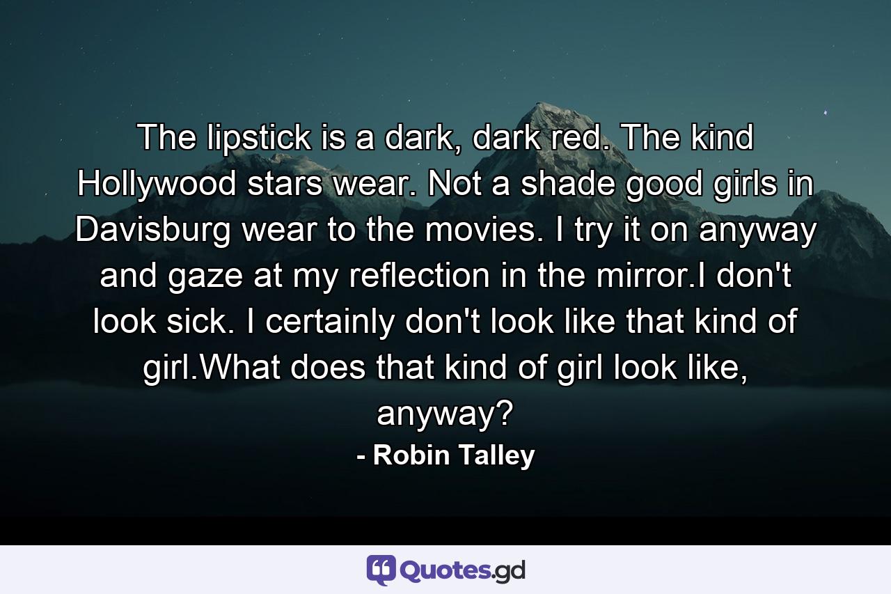 The lipstick is a dark, dark red. The kind Hollywood stars wear. Not a shade good girls in Davisburg wear to the movies. I try it on anyway and gaze at my reflection in the mirror.I don't look sick. I certainly don't look like that kind of girl.What does that kind of girl look like, anyway? - Quote by Robin Talley