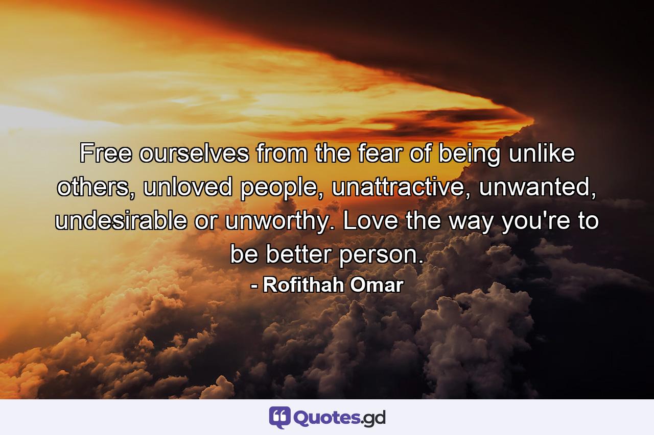 Free ourselves from the fear of being unlike others, unloved people, unattractive, unwanted, undesirable or unworthy. Love the way you're to be better person. - Quote by Rofithah Omar