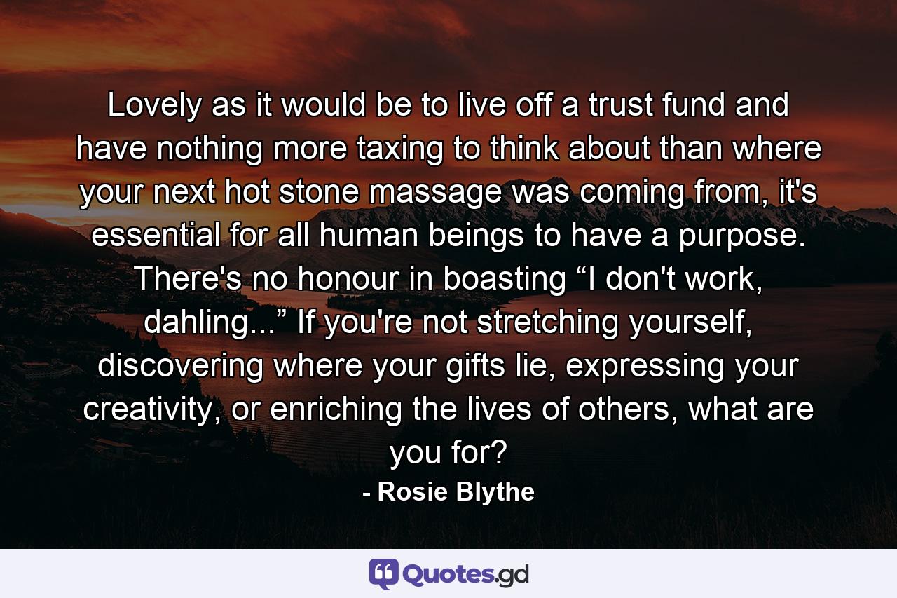 Lovely as it would be to live off a trust fund and have nothing more taxing to think about than where your next hot stone massage was coming from, it's essential for all human beings to have a purpose. There's no honour in boasting “I don't work, dahling...” If you're not stretching yourself, discovering where your gifts lie, expressing your creativity, or enriching the lives of others, what are you for? - Quote by Rosie Blythe