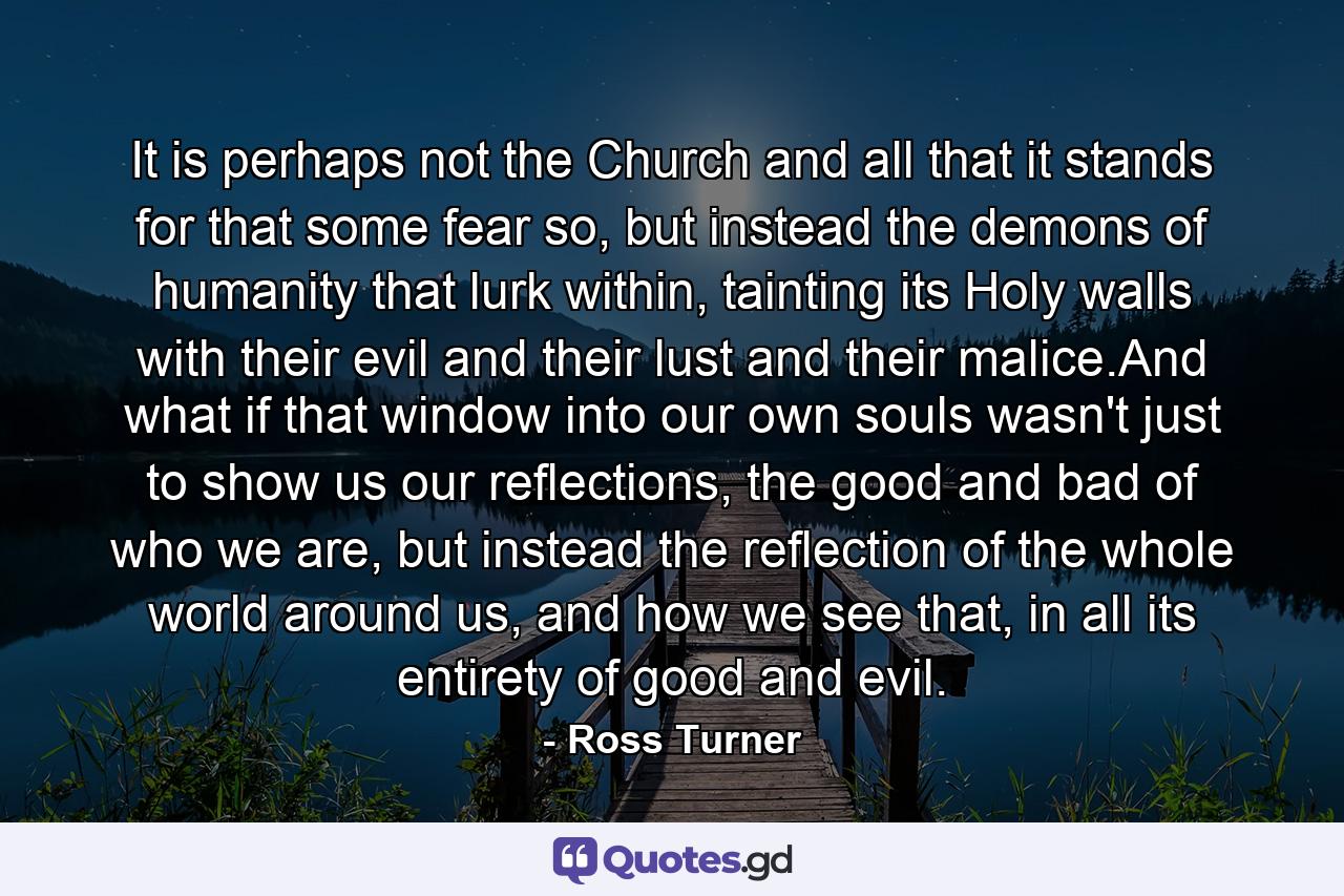 It is perhaps not the Church and all that it stands for that some fear so, but instead the demons of humanity that lurk within, tainting its Holy walls with their evil and their lust and their malice.And what if that window into our own souls wasn't just to show us our reflections, the good and bad of who we are, but instead the reflection of the whole world around us, and how we see that, in all its entirety of good and evil. - Quote by Ross Turner