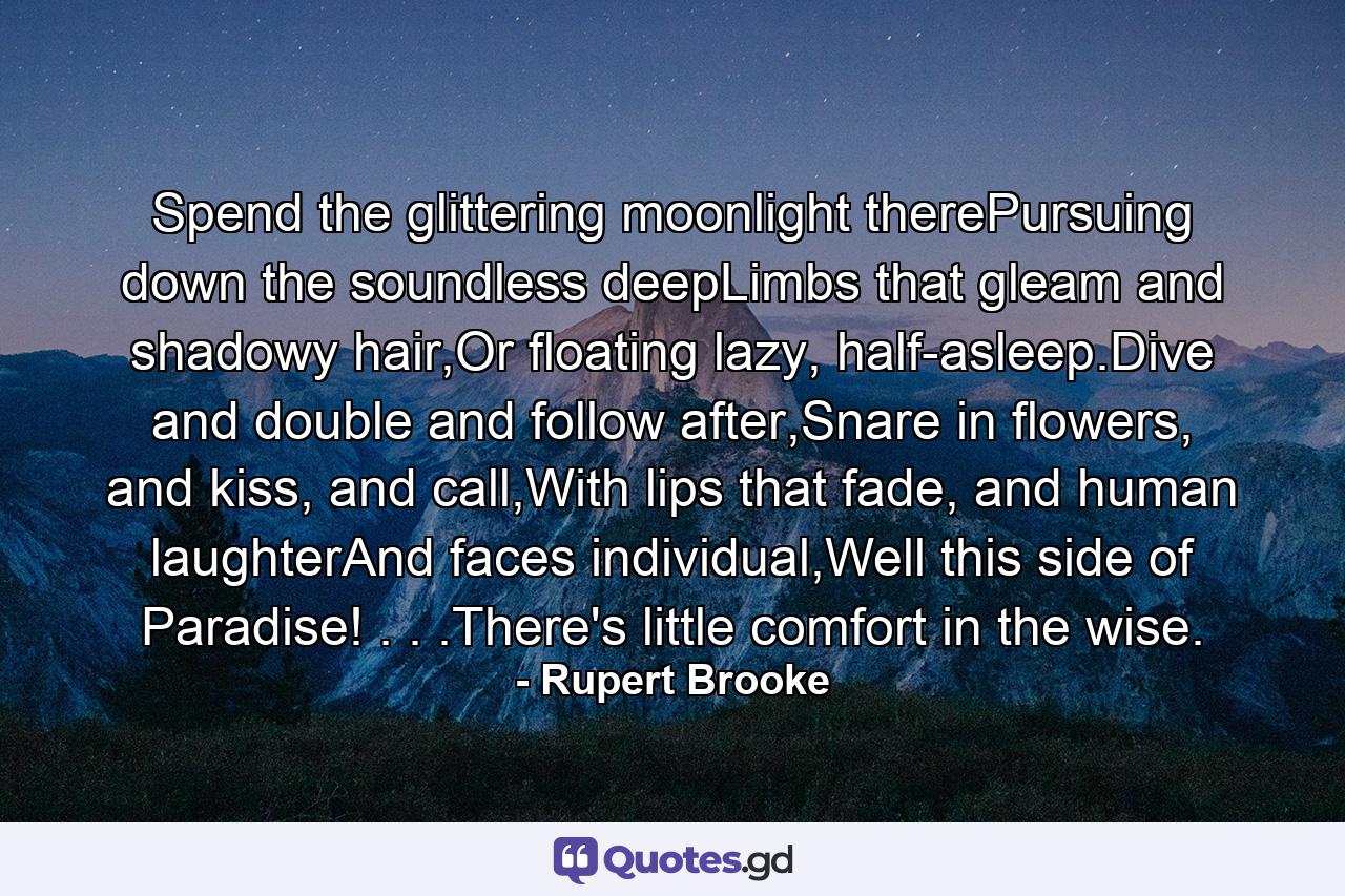 Spend the glittering moonlight therePursuing down the soundless deepLimbs that gleam and shadowy hair,Or floating lazy, half-asleep.Dive and double and follow after,Snare in flowers, and kiss, and call,With lips that fade, and human laughterAnd faces individual,Well this side of Paradise! . . .There's little comfort in the wise. - Quote by Rupert Brooke