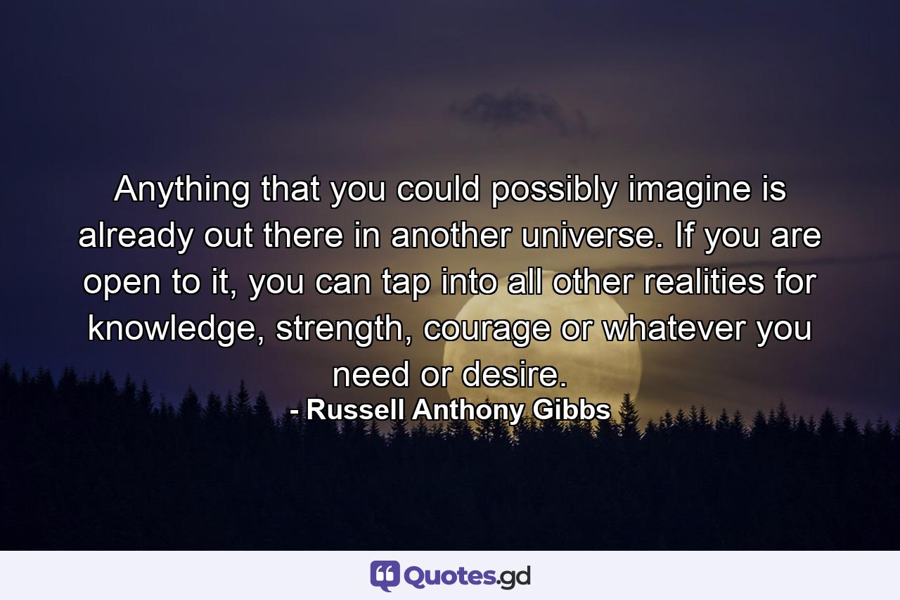 Anything that you could possibly imagine is already out there in another universe. If you are open to it, you can tap into all other realities for knowledge, strength, courage or whatever you need or desire. - Quote by Russell Anthony Gibbs