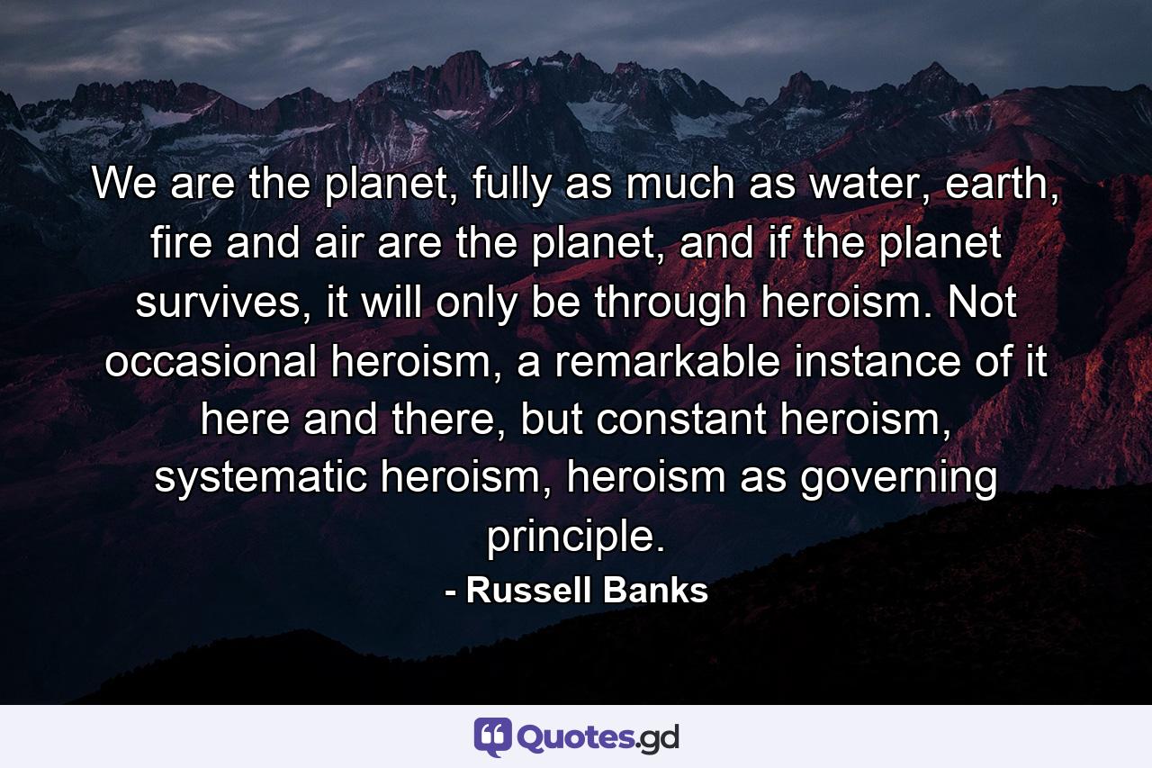 We are the planet, fully as much as water, earth, fire and air are the planet, and if the planet survives, it will only be through heroism. Not occasional heroism, a remarkable instance of it here and there, but constant heroism, systematic heroism, heroism as governing principle. - Quote by Russell Banks