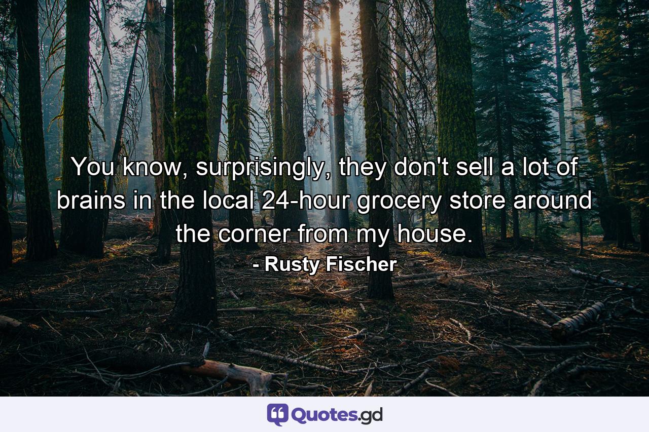 You know, surprisingly, they don't sell a lot of brains in the local 24-hour grocery store around the corner from my house. - Quote by Rusty Fischer