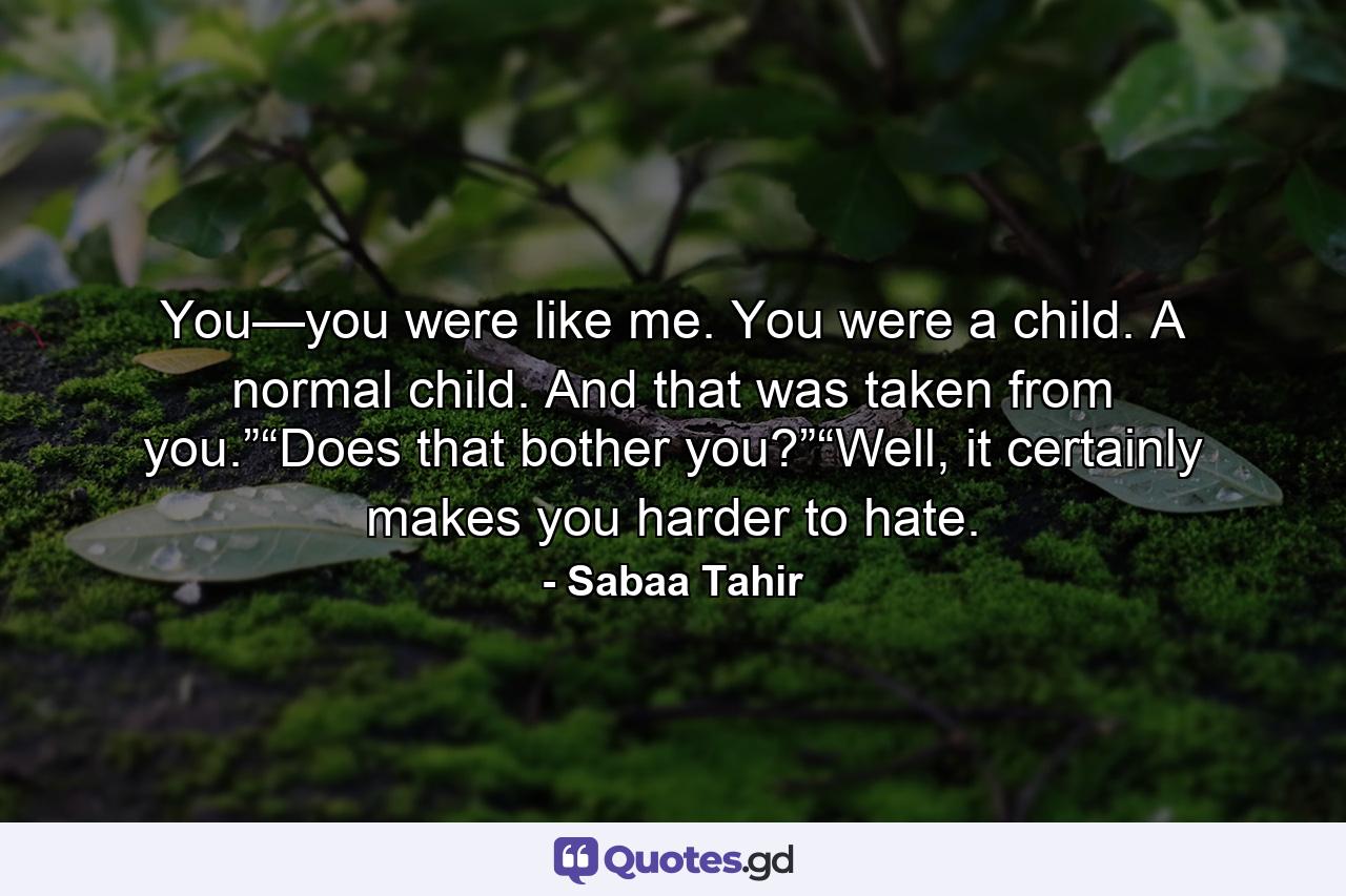 You—you were like me. You were a child. A normal child. And that was taken from you.”“Does that bother you?”“Well, it certainly makes you harder to hate. - Quote by Sabaa Tahir