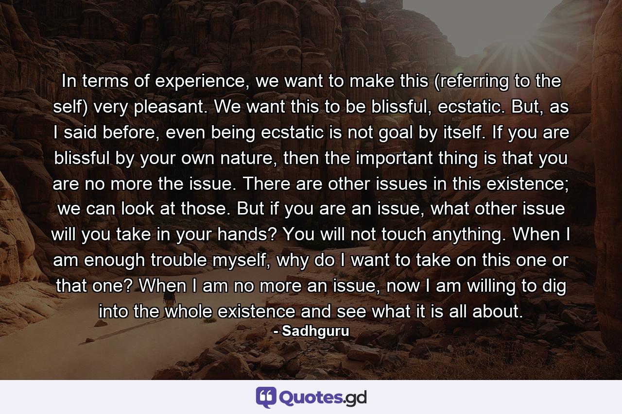 In terms of experience, we want to make this (referring to the self) very pleasant. We want this to be blissful, ecstatic. But, as I said before, even being ecstatic is not goal by itself. If you are blissful by your own nature, then the important thing is that you are no more the issue. There are other issues in this existence; we can look at those. But if you are an issue, what other issue will you take in your hands? You will not touch anything. When I am enough trouble myself, why do I want to take on this one or that one? When I am no more an issue, now I am willing to dig into the whole existence and see what it is all about. - Quote by Sadhguru