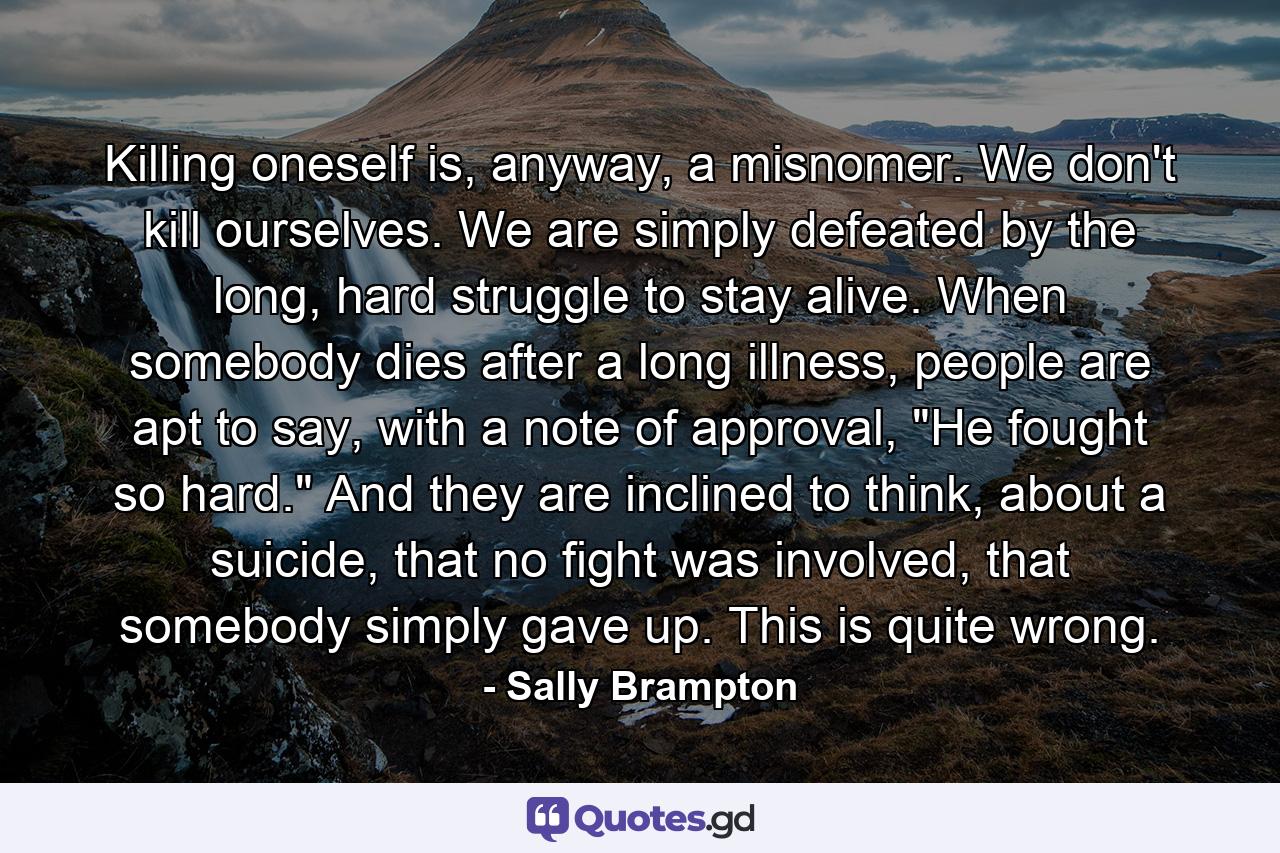 Killing oneself is, anyway, a misnomer. We don't kill ourselves. We are simply defeated by the long, hard struggle to stay alive. When somebody dies after a long illness, people are apt to say, with a note of approval, 