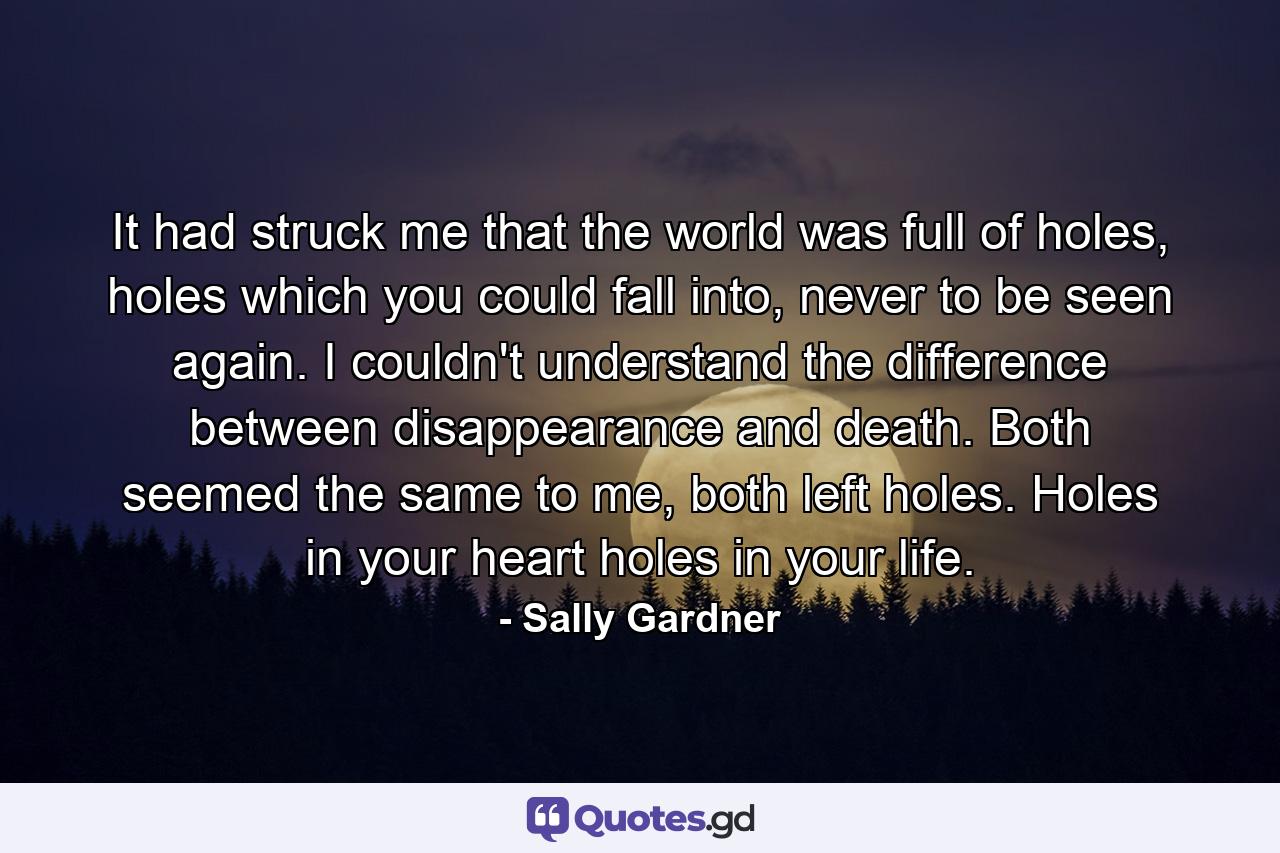 It had struck me that the world was full of holes, holes which you could fall into, never to be seen again. I couldn't understand the difference between disappearance and death. Both seemed the same to me, both left holes. Holes in your heart holes in your life. - Quote by Sally Gardner