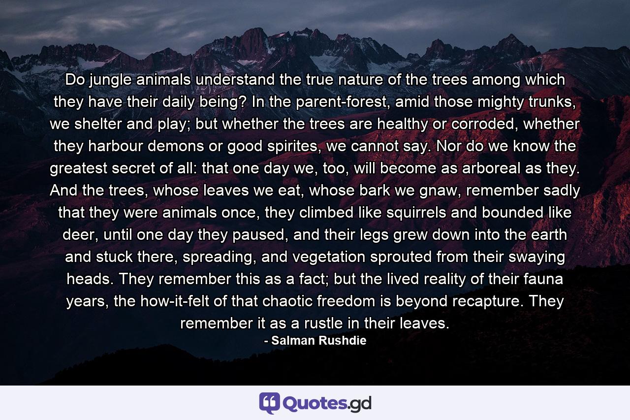 Do jungle animals understand the true nature of the trees among which they have their daily being? In the parent-forest, amid those mighty trunks, we shelter and play; but whether the trees are healthy or corroded, whether they harbour demons or good spirites, we cannot say. Nor do we know the greatest secret of all: that one day we, too, will become as arboreal as they. And the trees, whose leaves we eat, whose bark we gnaw, remember sadly that they were animals once, they climbed like squirrels and bounded like deer, until one day they paused, and their legs grew down into the earth and stuck there, spreading, and vegetation sprouted from their swaying heads. They remember this as a fact; but the lived reality of their fauna years, the how-it-felt of that chaotic freedom is beyond recapture. They remember it as a rustle in their leaves. - Quote by Salman Rushdie