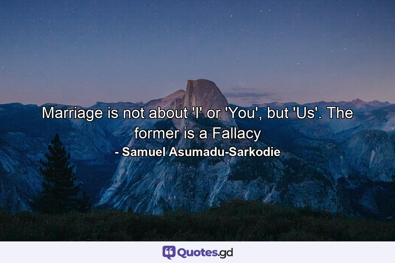 Marriage is not about 'I' or 'You', but 'Us'. The former is a Fallacy - Quote by Samuel Asumadu-Sarkodie