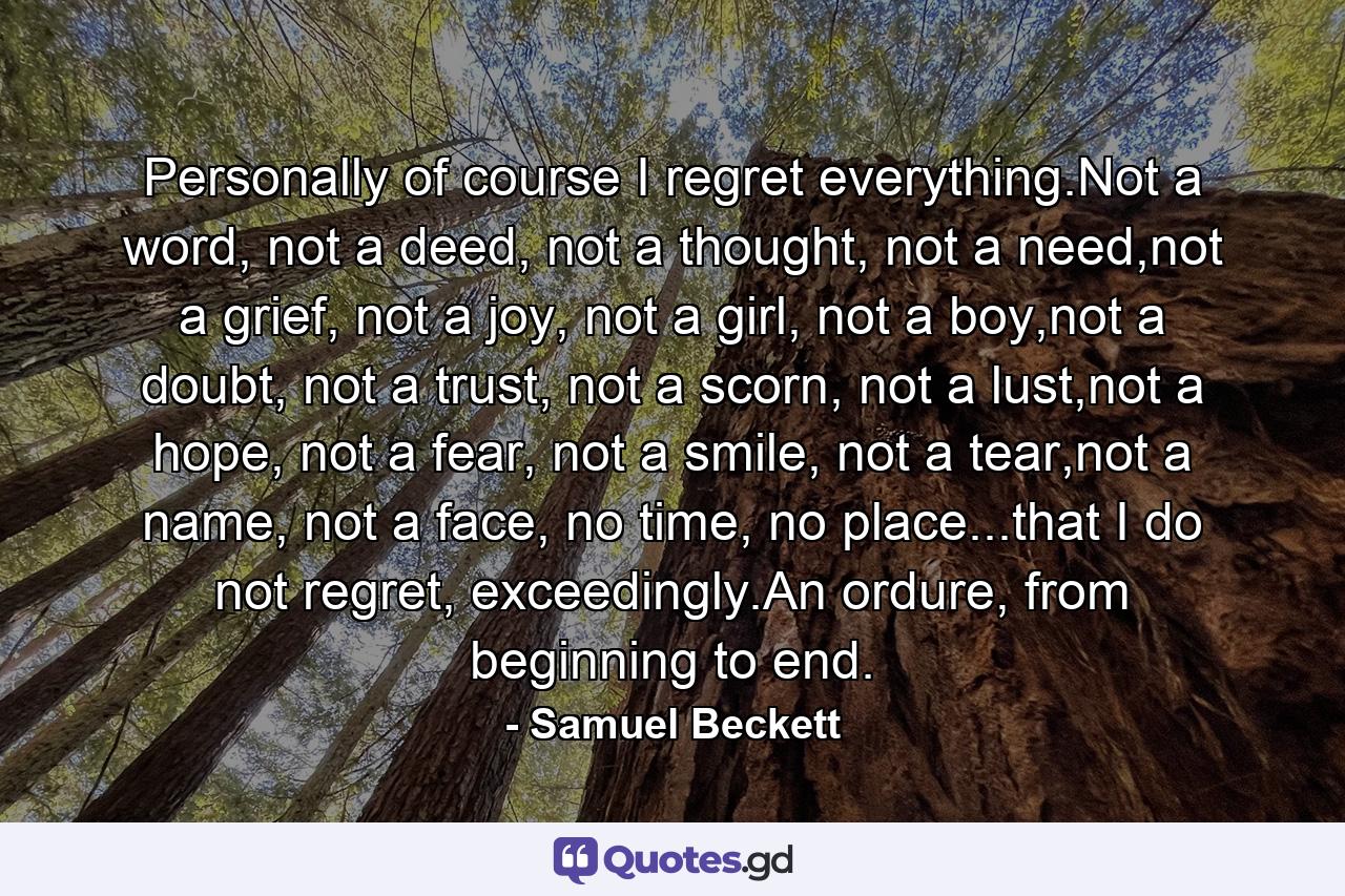 Personally of course I regret everything.Not a word, not a deed, not a thought, not a need,not a grief, not a joy, not a girl, not a boy,not a doubt, not a trust, not a scorn, not a lust,not a hope, not a fear, not a smile, not a tear,not a name, not a face, no time, no place...that I do not regret, exceedingly.An ordure, from beginning to end. - Quote by Samuel Beckett