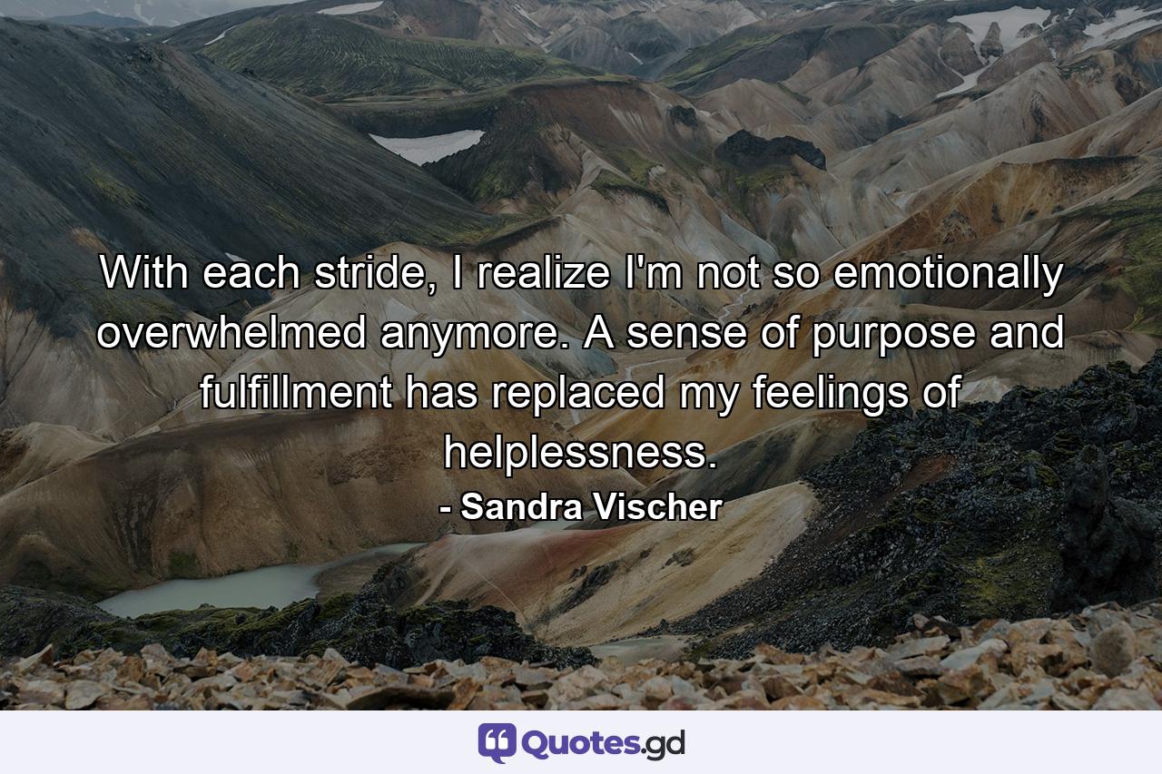 With each stride, I realize I'm not so emotionally overwhelmed anymore. A sense of purpose and fulfillment has replaced my feelings of helplessness. - Quote by Sandra Vischer