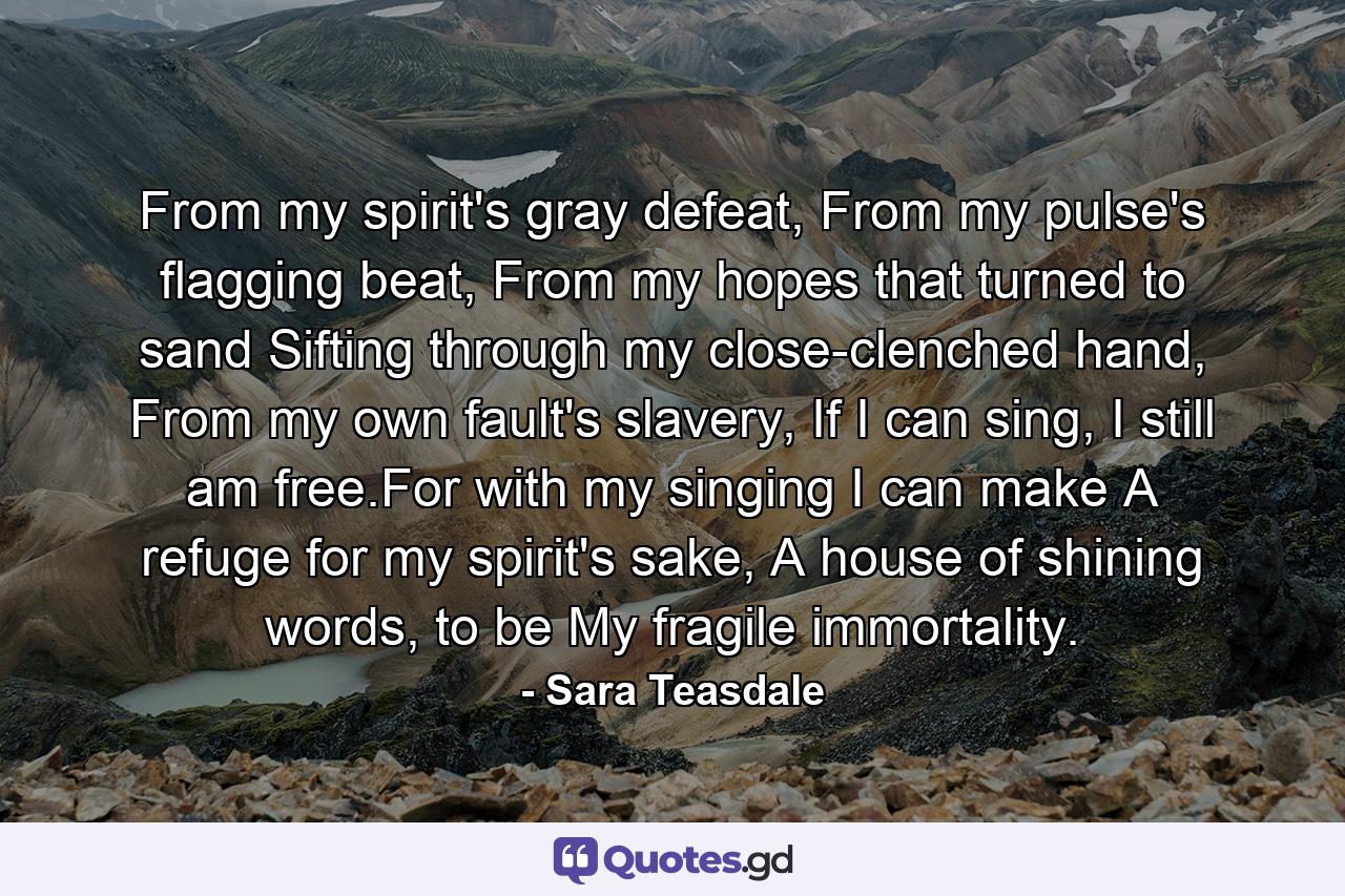 From my spirit's gray defeat, From my pulse's flagging beat, From my hopes that turned to sand Sifting through my close-clenched hand, From my own fault's slavery, If I can sing, I still am free.For with my singing I can make A refuge for my spirit's sake, A house of shining words, to be My fragile immortality. - Quote by Sara Teasdale