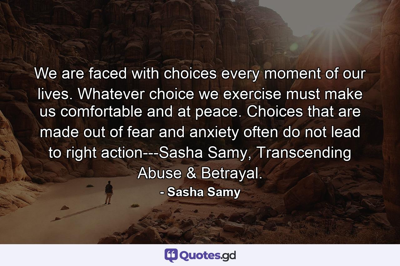 We are faced with choices every moment of our lives. Whatever choice we exercise must make us comfortable and at peace. Choices that are made out of fear and anxiety often do not lead to right action---Sasha Samy, Transcending Abuse & Betrayal. - Quote by Sasha Samy