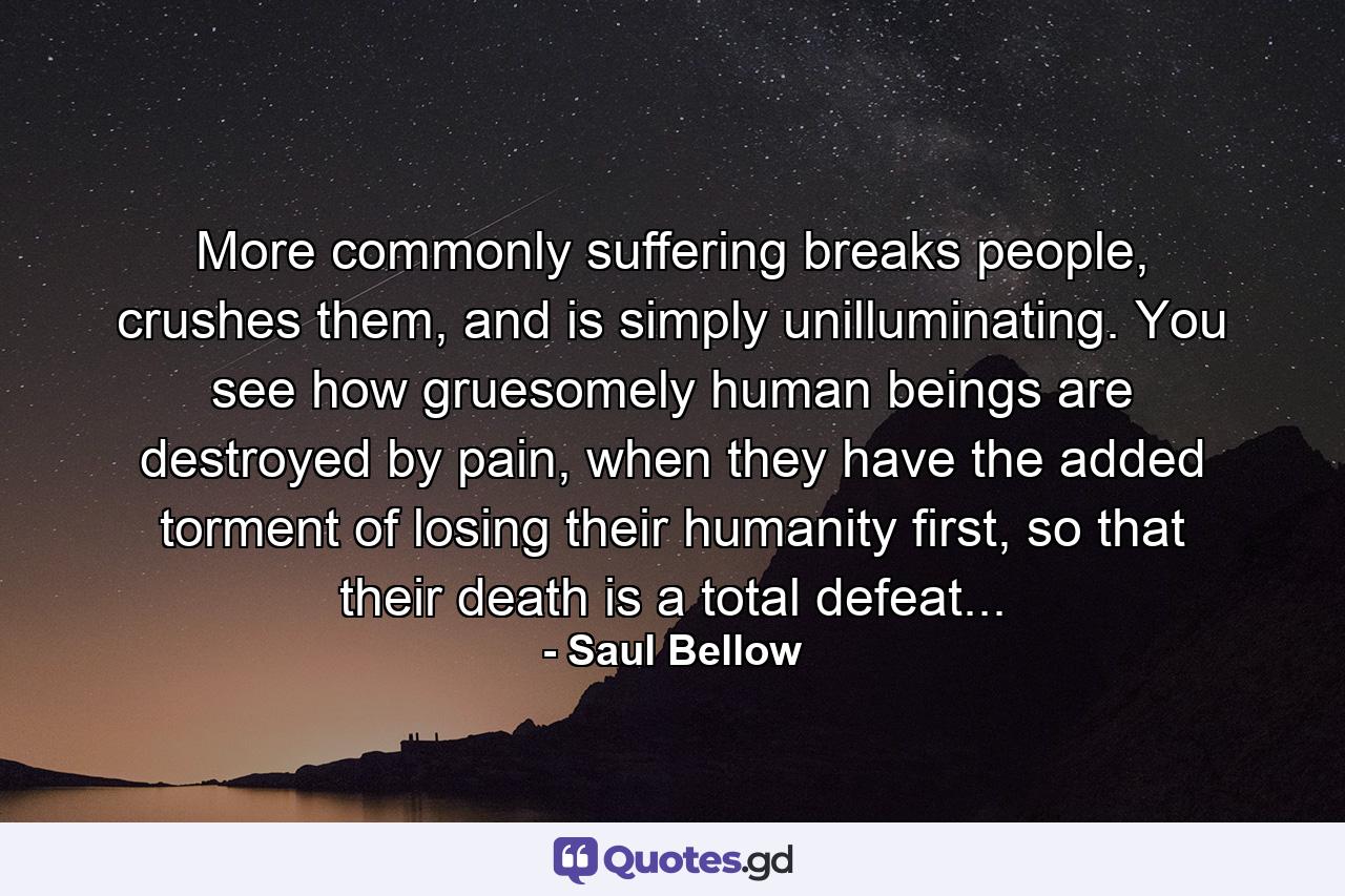 More commonly suffering breaks people, crushes them, and is simply unilluminating. You see how gruesomely human beings are destroyed by pain, when they have the added torment of losing their humanity first, so that their death is a total defeat... - Quote by Saul Bellow