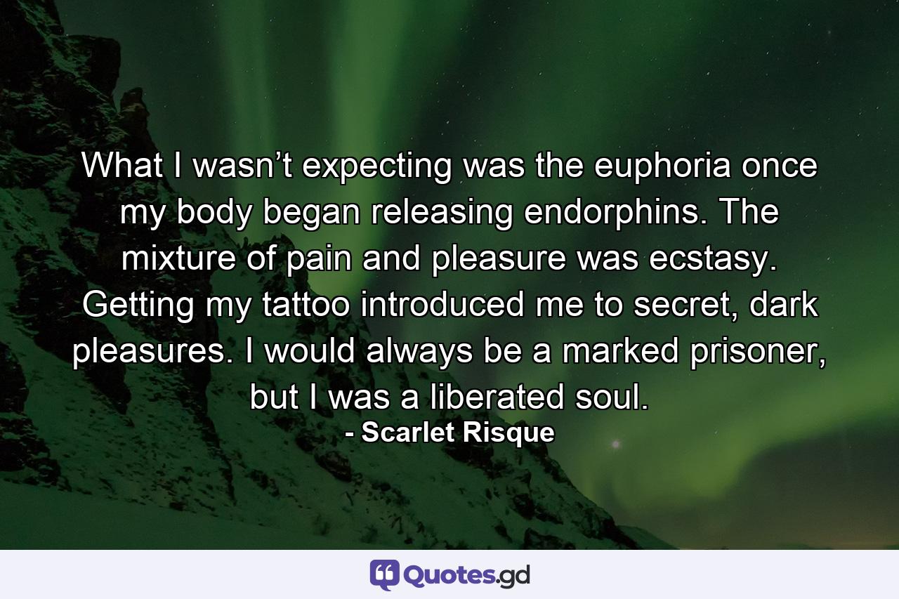 What I wasn’t expecting was the euphoria once my body began releasing endorphins. The mixture of pain and pleasure was ecstasy. Getting my tattoo introduced me to secret, dark pleasures. I would always be a marked prisoner, but I was a liberated soul. - Quote by Scarlet Risque