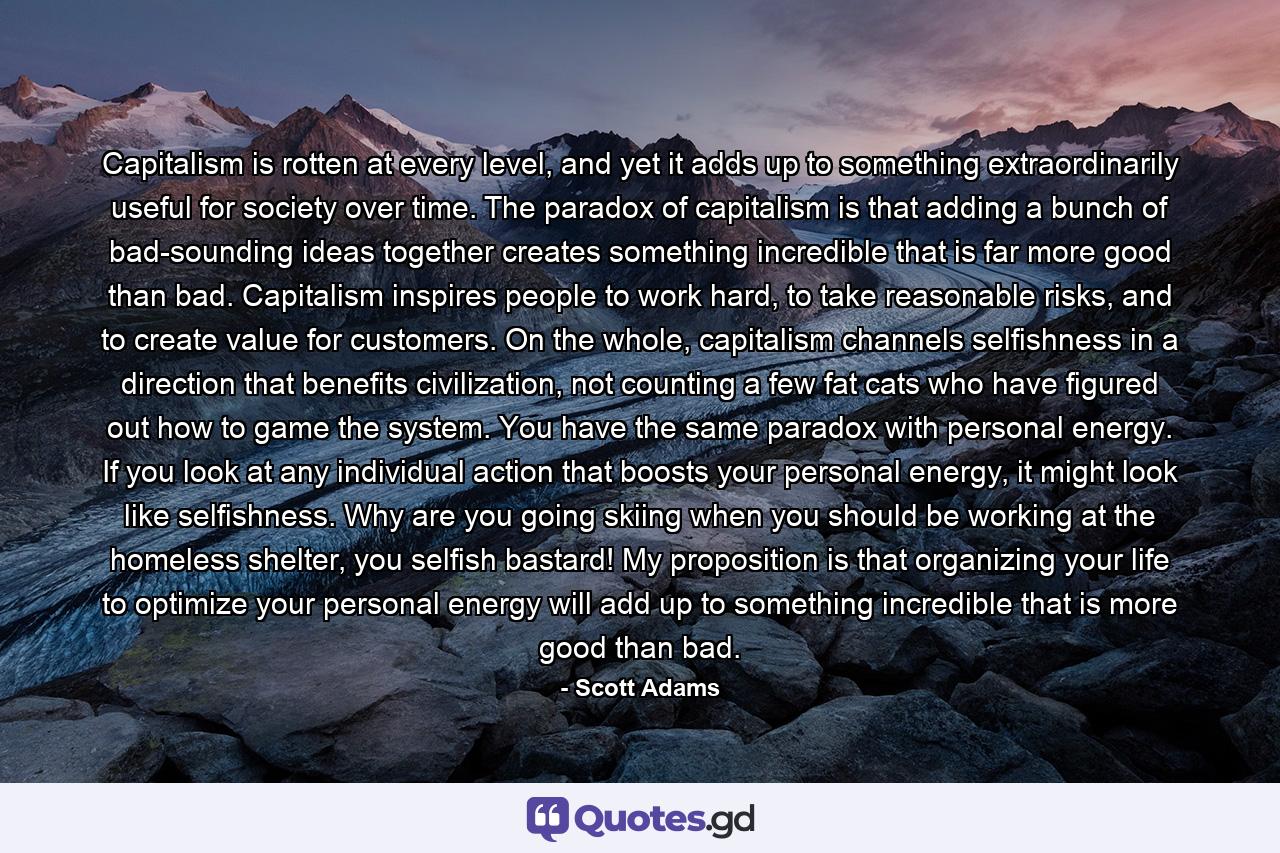 Capitalism is rotten at every level, and yet it adds up to something extraordinarily useful for society over time. The paradox of capitalism is that adding a bunch of bad-sounding ideas together creates something incredible that is far more good than bad. Capitalism inspires people to work hard, to take reasonable risks, and to create value for customers. On the whole, capitalism channels selfishness in a direction that benefits civilization, not counting a few fat cats who have figured out how to game the system. You have the same paradox with personal energy. If you look at any individual action that boosts your personal energy, it might look like selfishness. Why are you going skiing when you should be working at the homeless shelter, you selfish bastard! My proposition is that organizing your life to optimize your personal energy will add up to something incredible that is more good than bad. - Quote by Scott Adams