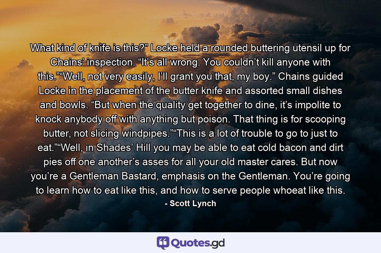 What kind of knife is this?” Locke held a rounded buttering utensil up for Chains’ inspection. “It’s all wrong. You couldn’t kill anyone with this.”“Well, not very easily, I’ll grant you that, my boy.” Chains guided Locke in the placement of the butter knife and assorted small dishes and bowls. “But when the quality get together to dine, it’s impolite to knock anybody off with anything but poison. That thing is for scooping butter, not slicing windpipes.”“This is a lot of trouble to go to just to eat.”“Well, in Shades’ Hill you may be able to eat cold bacon and dirt pies off one another’s asses for all your old master cares. But now you’re a Gentleman Bastard, emphasis on the Gentleman. You’re going to learn how to eat like this, and how to serve people whoeat like this. - Quote by Scott Lynch