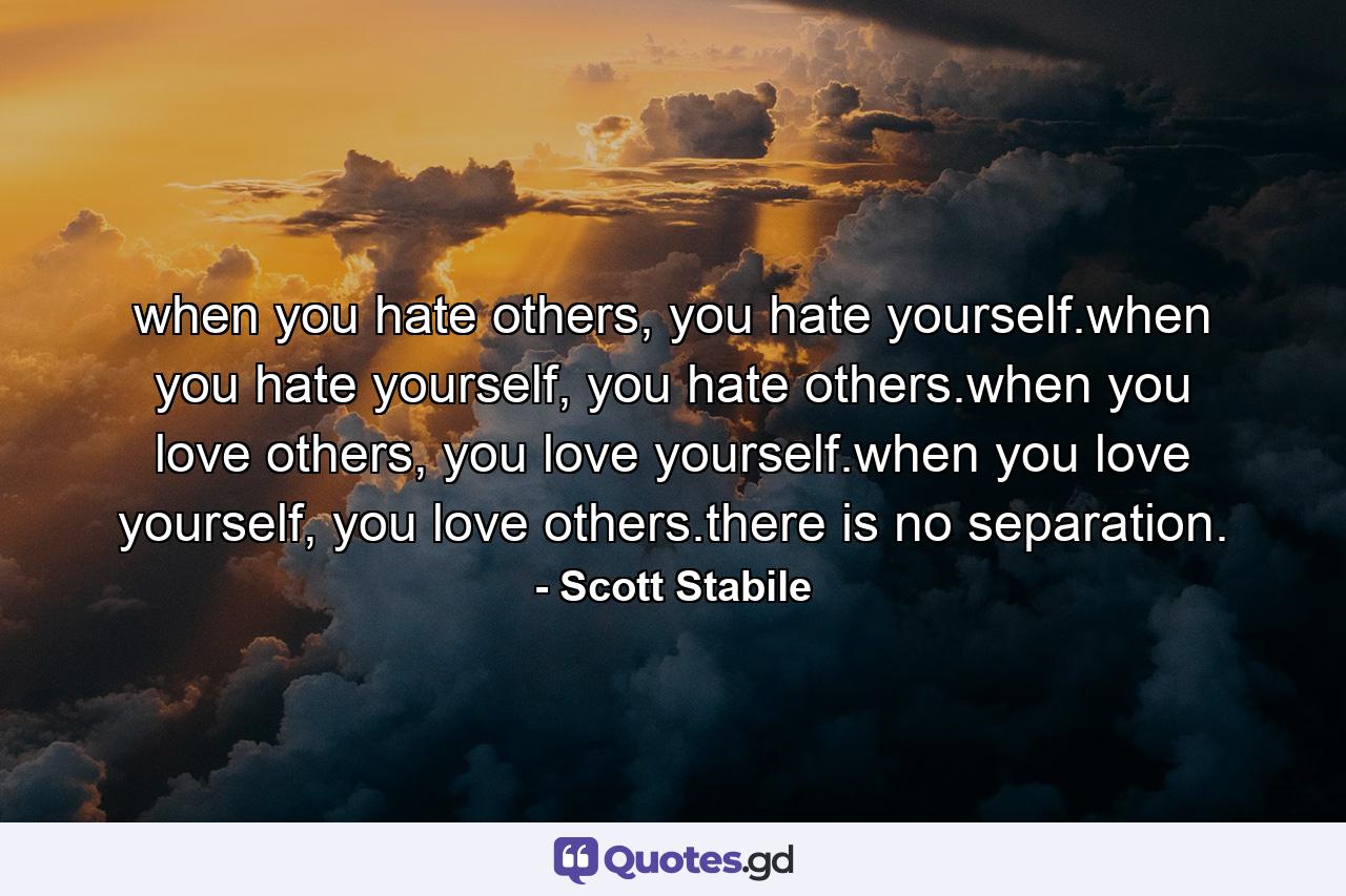 when you hate others, you hate yourself.when you hate yourself, you hate others.when you love others, you love yourself.when you love yourself, you love others.there is no separation. - Quote by Scott Stabile