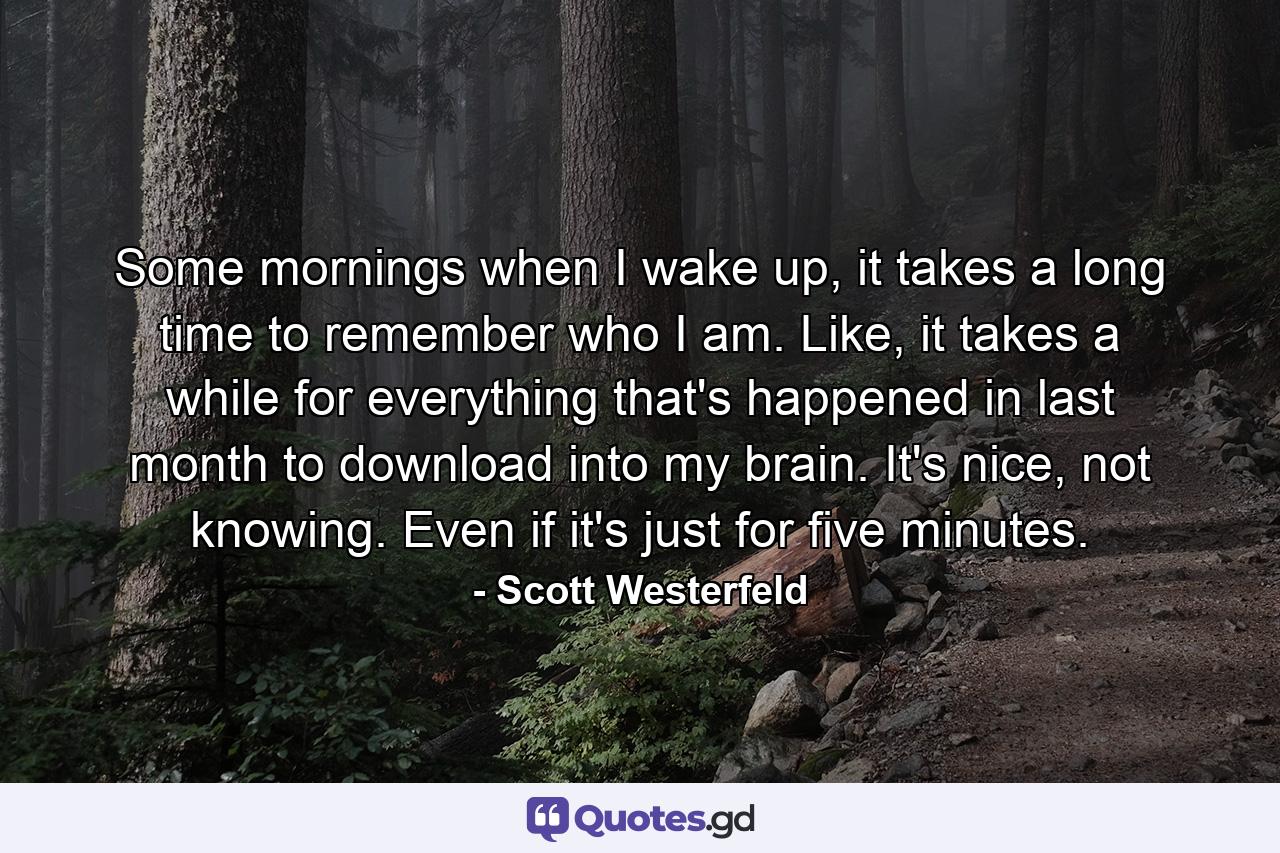 Some mornings when I wake up, it takes a long time to remember who I am. Like, it takes a while for everything that's happened in last month to download into my brain. It's nice, not knowing. Even if it's just for five minutes. - Quote by Scott Westerfeld