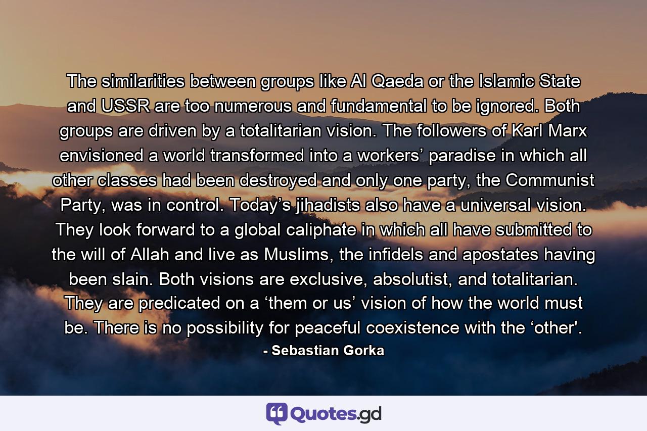 The similarities between groups like Al Qaeda or the Islamic State and USSR are too numerous and fundamental to be ignored. Both groups are driven by a totalitarian vision. The followers of Karl Marx envisioned a world transformed into a workers’ paradise in which all other classes had been destroyed and only one party, the Communist Party, was in control. Today’s jihadists also have a universal vision. They look forward to a global caliphate in which all have submitted to the will of Allah and live as Muslims, the infidels and apostates having been slain. Both visions are exclusive, absolutist, and totalitarian. They are predicated on a ‘them or us’ vision of how the world must be. There is no possibility for peaceful coexistence with the ‘other'. - Quote by Sebastian Gorka