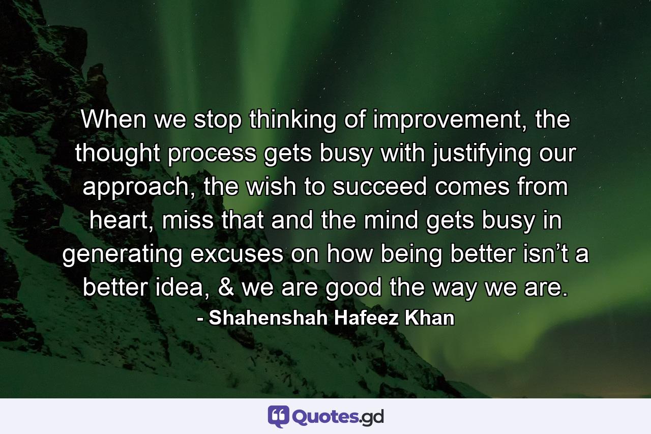 When we stop thinking of improvement, the thought process gets busy with justifying our approach, the wish to succeed comes from heart, miss that and the mind gets busy in generating excuses on how being better isn’t a better idea, & we are good the way we are. - Quote by Shahenshah Hafeez Khan