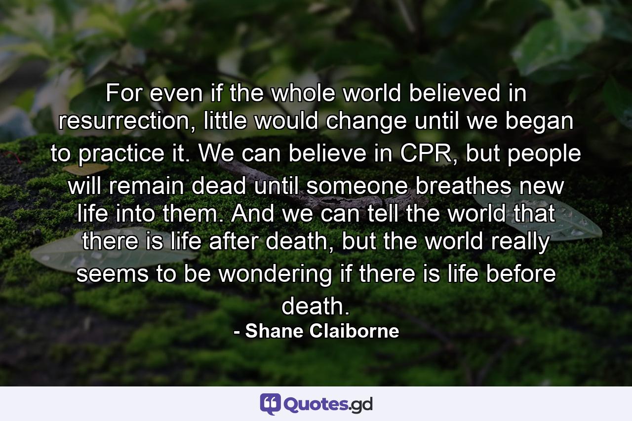 For even if the whole world believed in resurrection, little would change until we began to practice it. We can believe in CPR, but people will remain dead until someone breathes new life into them. And we can tell the world that there is life after death, but the world really seems to be wondering if there is life before death. - Quote by Shane Claiborne