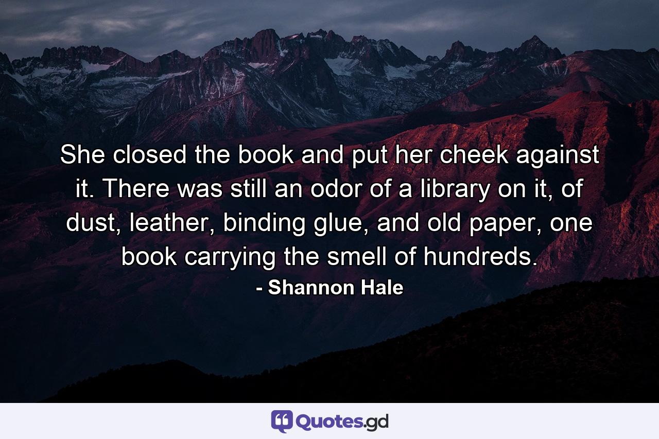 She closed the book and put her cheek against it. There was still an odor of a library on it, of dust, leather, binding glue, and old paper, one book carrying the smell of hundreds. - Quote by Shannon Hale