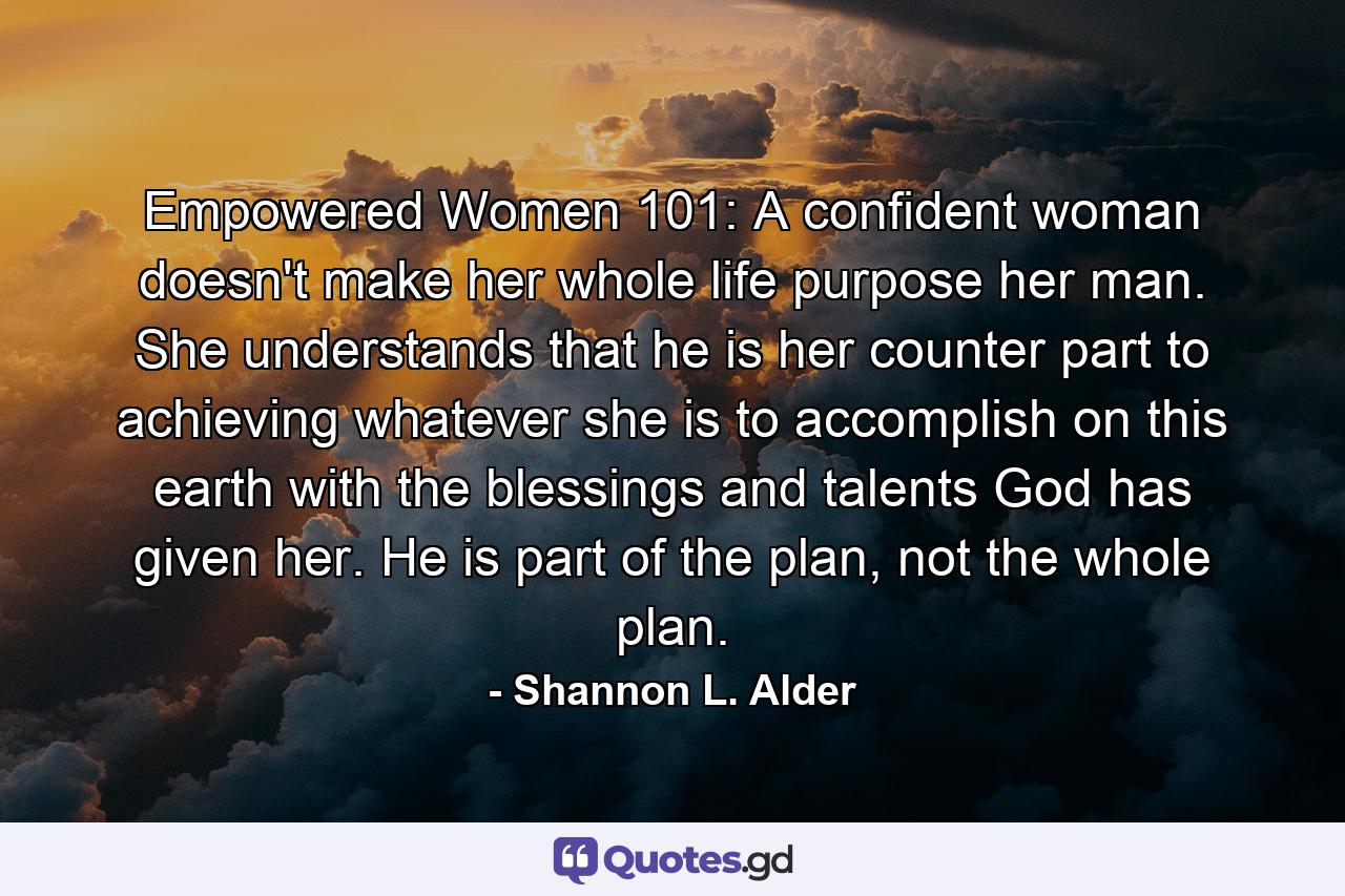 Empowered Women 101: A confident woman doesn't make her whole life purpose her man. She understands that he is her counter part to achieving whatever she is to accomplish on this earth with the blessings and talents God has given her. He is part of the plan, not the whole plan. - Quote by Shannon L. Alder