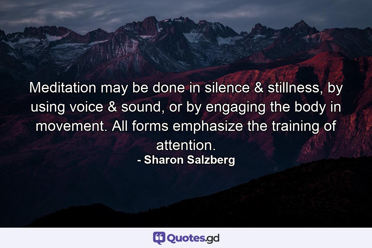 Meditation may be done in silence & stillness, by using voice & sound, or by engaging the body in movement. All forms emphasize the training of attention. - Quote by Sharon Salzberg