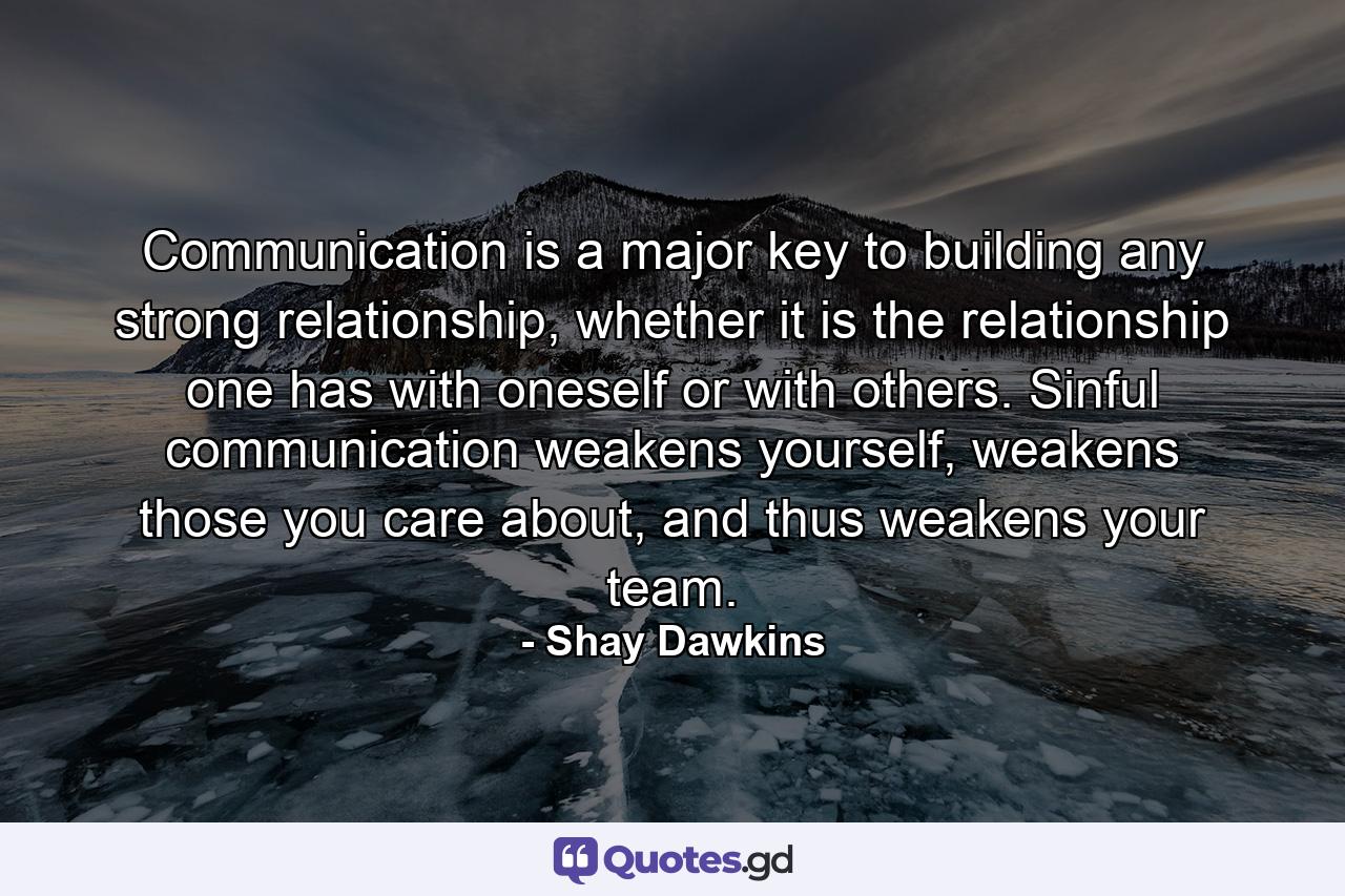 Communication is a major key to building any strong relationship, whether it is the relationship one has with oneself or with others. Sinful communication weakens yourself, weakens those you care about, and thus weakens your team. - Quote by Shay Dawkins