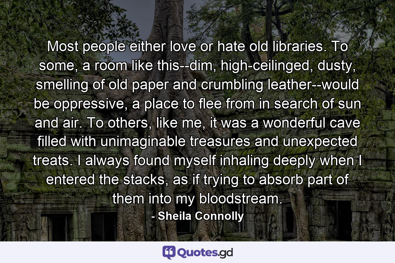 Most people either love or hate old libraries. To some, a room like this--dim, high-ceilinged, dusty, smelling of old paper and crumbling leather--would be oppressive, a place to flee from in search of sun and air. To others, like me, it was a wonderful cave filled with unimaginable treasures and unexpected treats. I always found myself inhaling deeply when I entered the stacks, as if trying to absorb part of them into my bloodstream. - Quote by Sheila Connolly