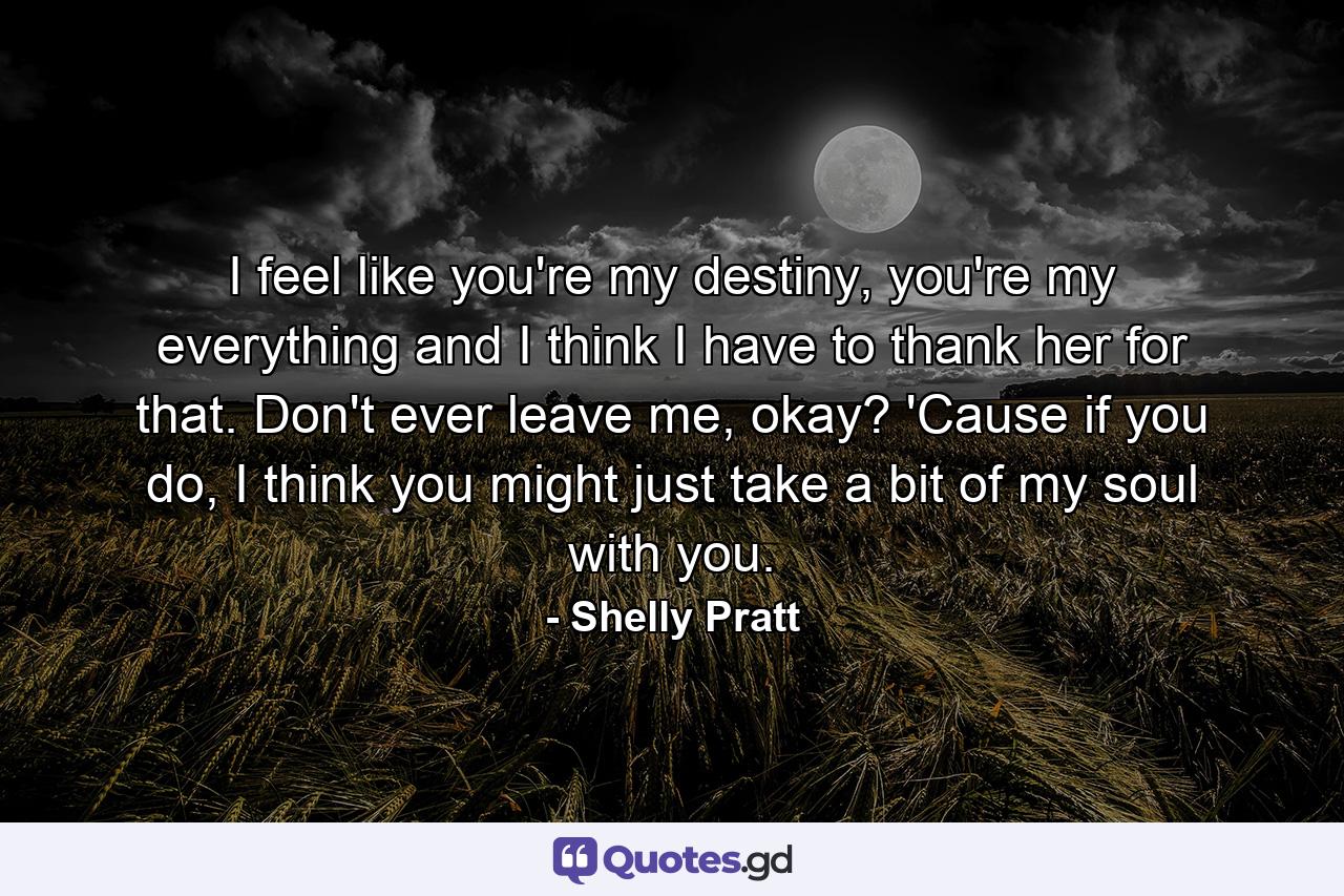 I feel like you're my destiny, you're my everything and I think I have to thank her for that. Don't ever leave me, okay? 'Cause if you do, I think you might just take a bit of my soul with you. - Quote by Shelly Pratt