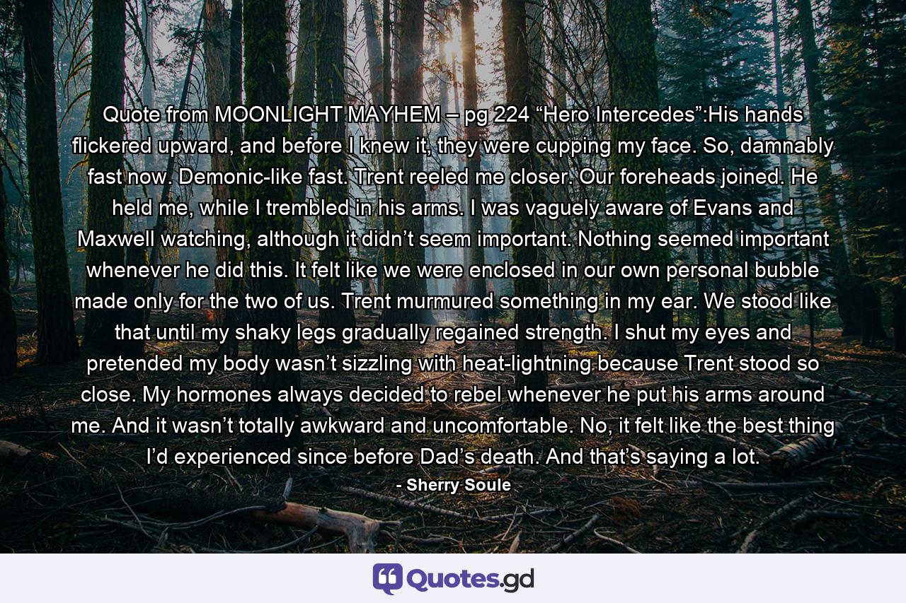 Quote from MOONLIGHT MAYHEM – pg 224 “Hero Intercedes”:His hands flickered upward, and before I knew it, they were cupping my face. So, damnably fast now. Demonic-like fast. Trent reeled me closer. Our foreheads joined. He held me, while I trembled in his arms. I was vaguely aware of Evans and Maxwell watching, although it didn’t seem important. Nothing seemed important whenever he did this. It felt like we were enclosed in our own personal bubble made only for the two of us. Trent murmured something in my ear. We stood like that until my shaky legs gradually regained strength. I shut my eyes and pretended my body wasn’t sizzling with heat-lightning because Trent stood so close. My hormones always decided to rebel whenever he put his arms around me. And it wasn’t totally awkward and uncomfortable. No, it felt like the best thing I’d experienced since before Dad’s death. And that’s saying a lot. - Quote by Sherry Soule