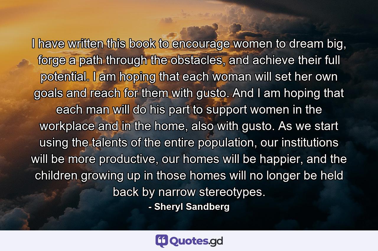 I have written this book to encourage women to dream big, forge a path through the obstacles, and achieve their full potential. I am hoping that each woman will set her own goals and reach for them with gusto. And I am hoping that each man will do his part to support women in the workplace and in the home, also with gusto. As we start using the talents of the entire population, our institutions will be more productive, our homes will be happier, and the children growing up in those homes will no longer be held back by narrow stereotypes. - Quote by Sheryl Sandberg