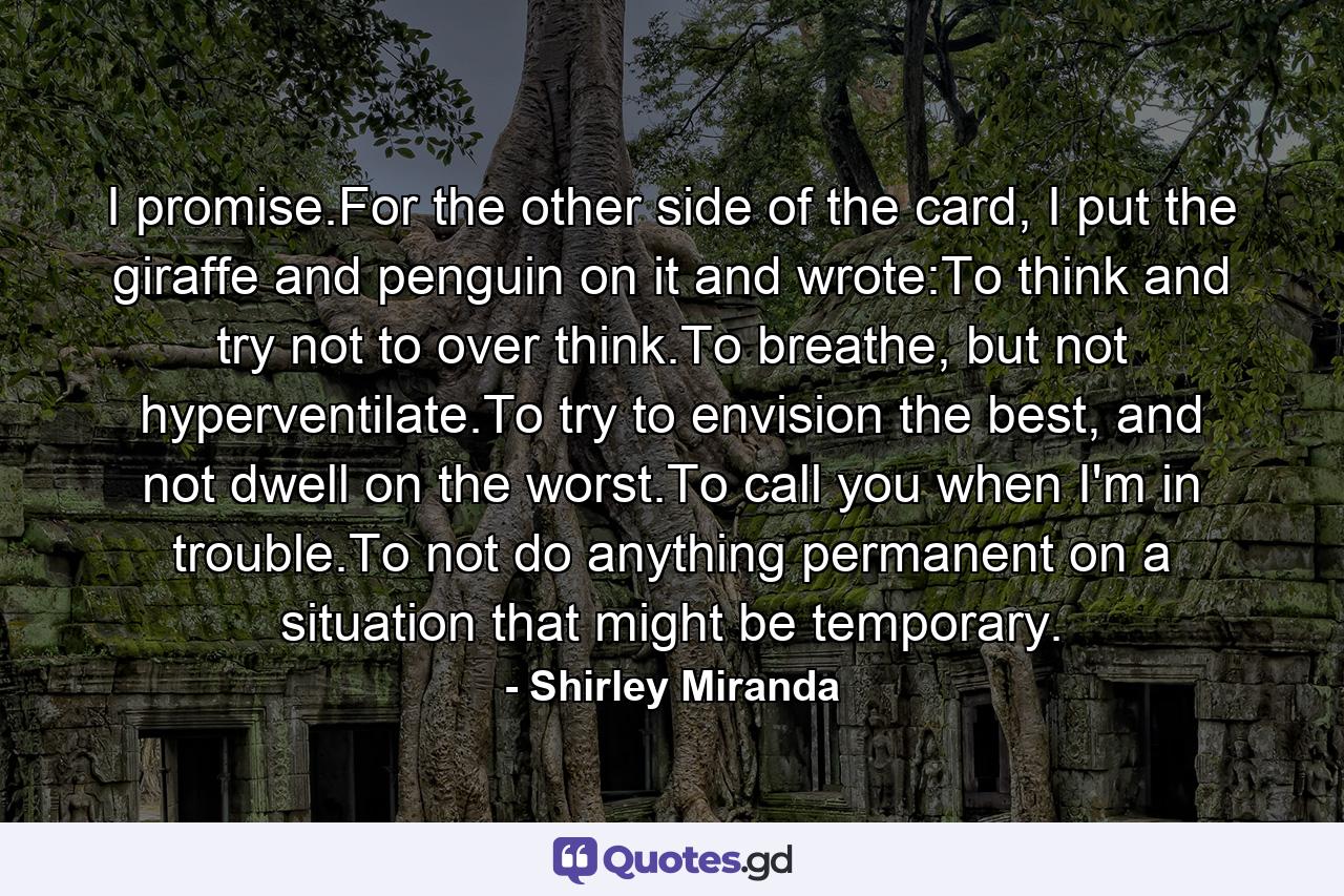 I promise.For the other side of the card, I put the giraffe and penguin on it and wrote:To think and try not to over think.To breathe, but not hyperventilate.To try to envision the best, and not dwell on the worst.To call you when I'm in trouble.To not do anything permanent on a situation that might be temporary. - Quote by Shirley Miranda