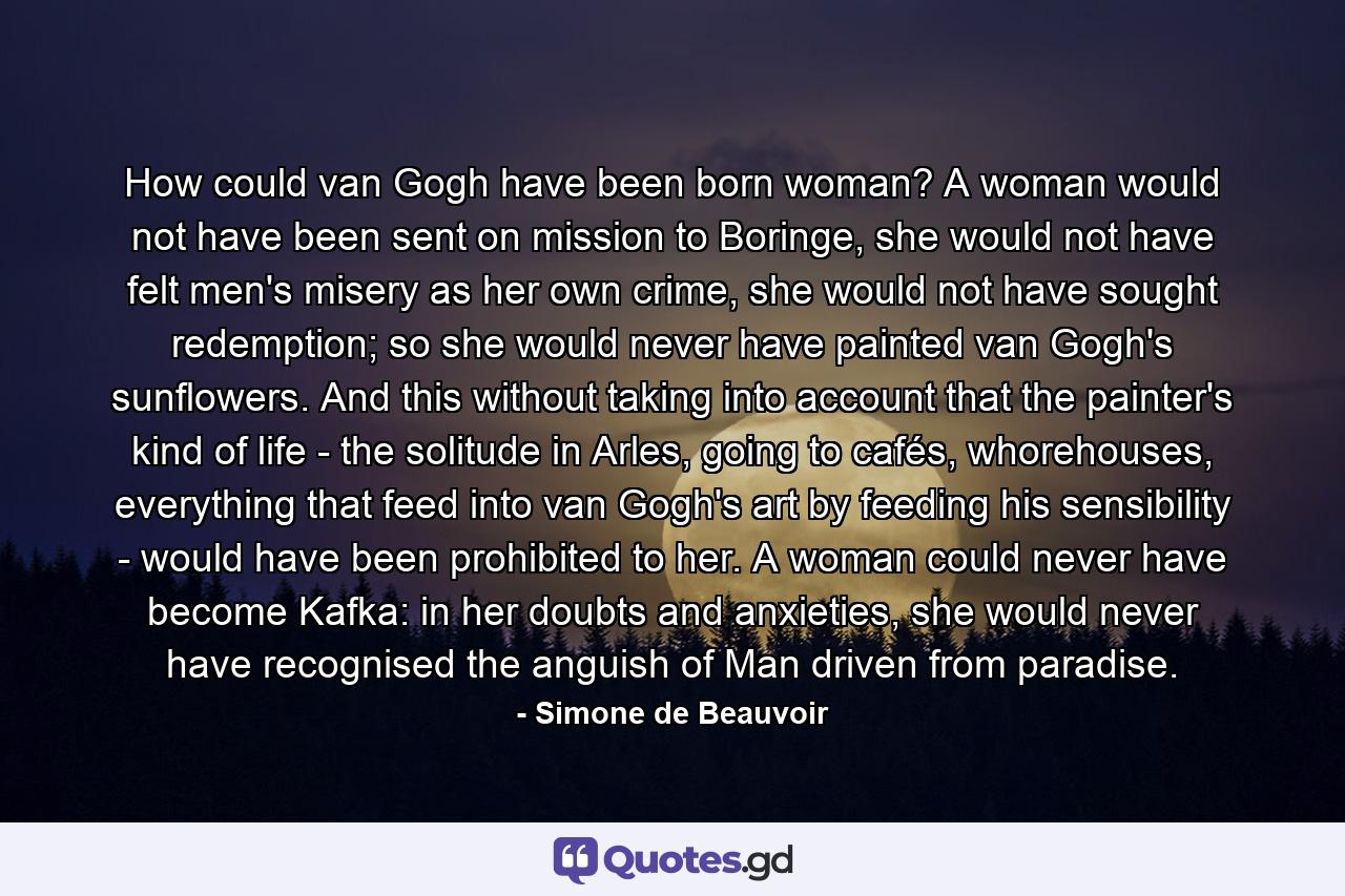 How could van Gogh have been born woman? A woman would not have been sent on mission to Boringe, she would not have felt men's misery as her own crime, she would not have sought redemption; so she would never have painted van Gogh's sunflowers. And this without taking into account that the painter's kind of life - the solitude in Arles, going to cafés, whorehouses, everything that feed into van Gogh's art by feeding his sensibility - would have been prohibited to her. A woman could never have become Kafka: in her doubts and anxieties, she would never have recognised the anguish of Man driven from paradise. - Quote by Simone de Beauvoir