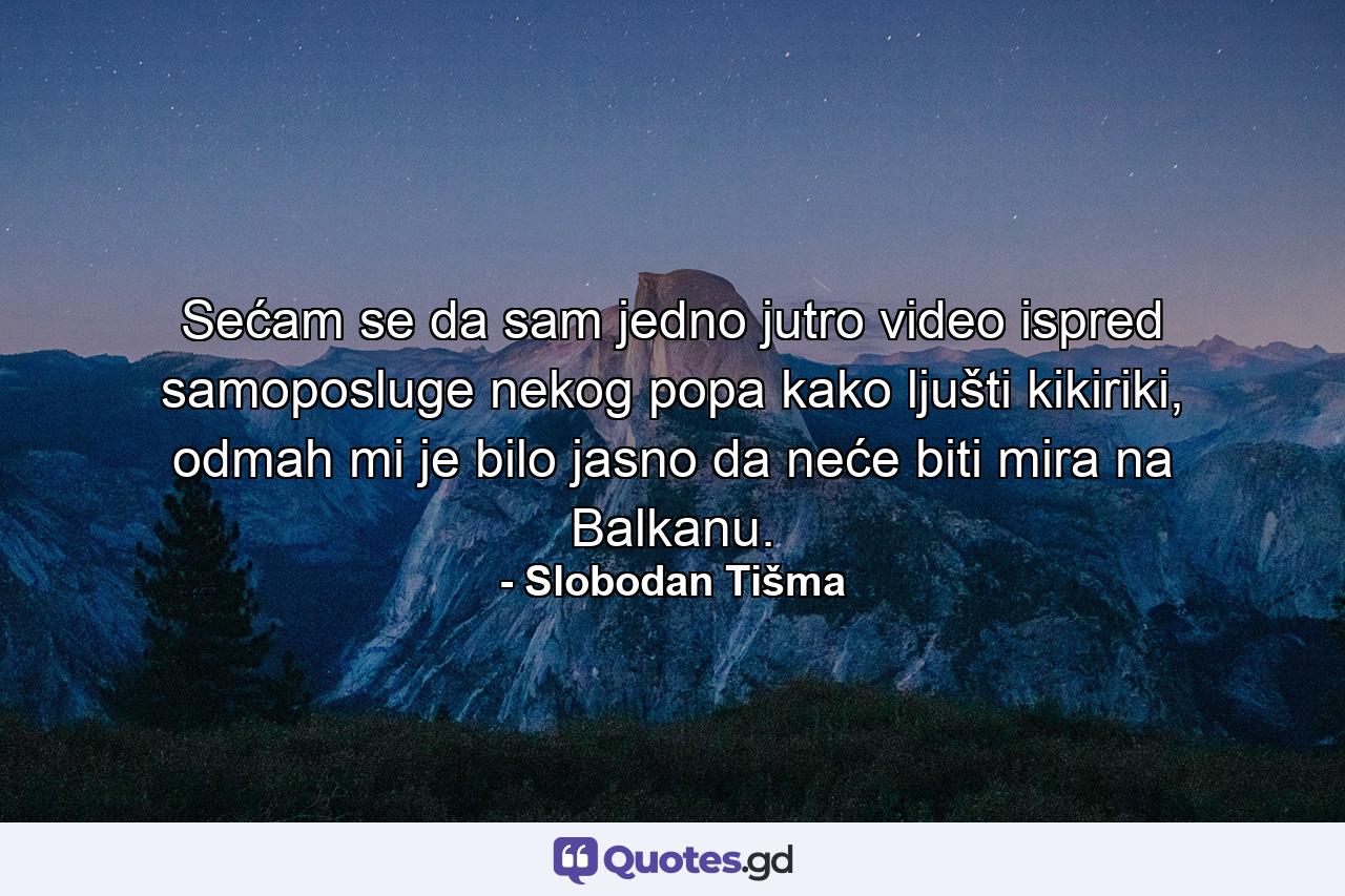 Sećam se da sam jedno jutro video ispred samoposluge nekog popa kako ljušti kikiriki, odmah mi je bilo jasno da neće biti mira na Balkanu. - Quote by Slobodan Tišma