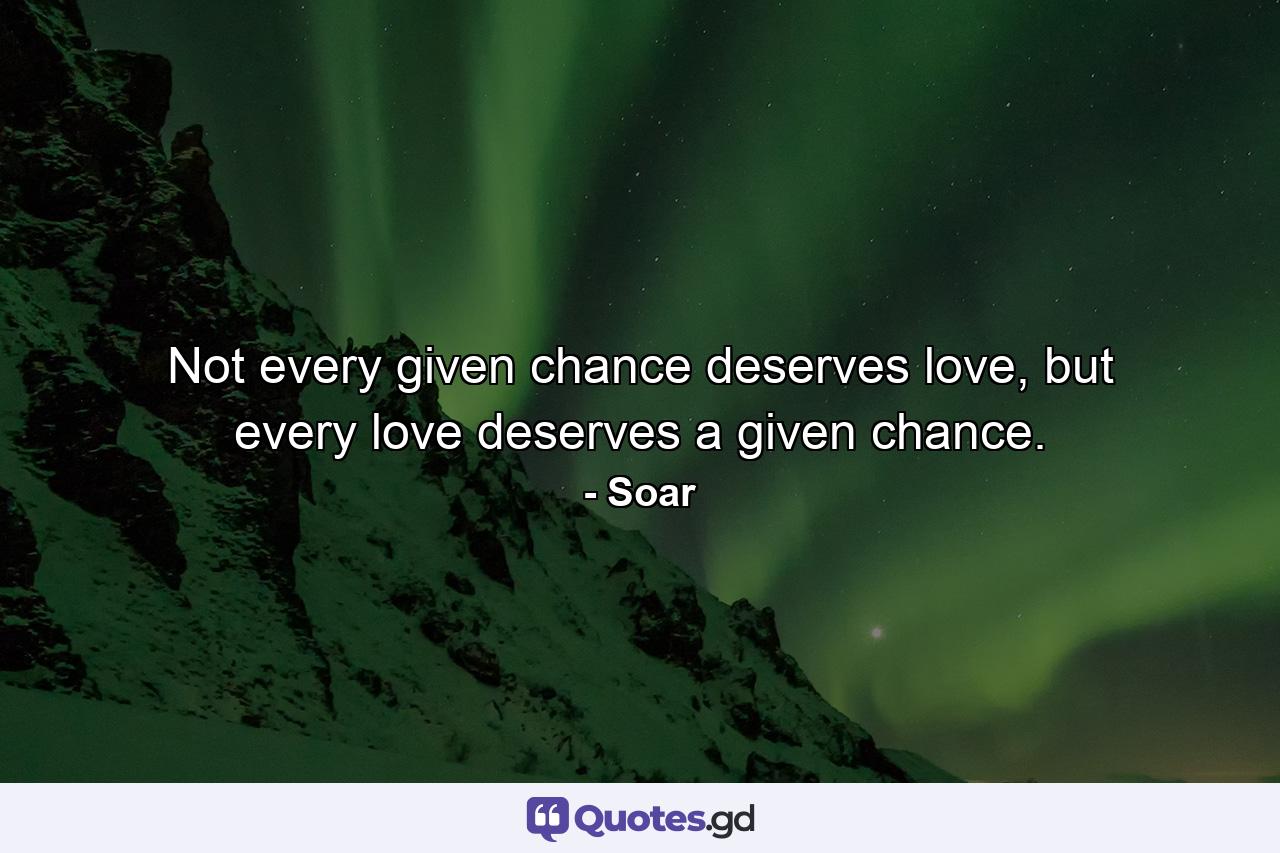 Not every given chance deserves love, but every love deserves a given chance. - Quote by Soar