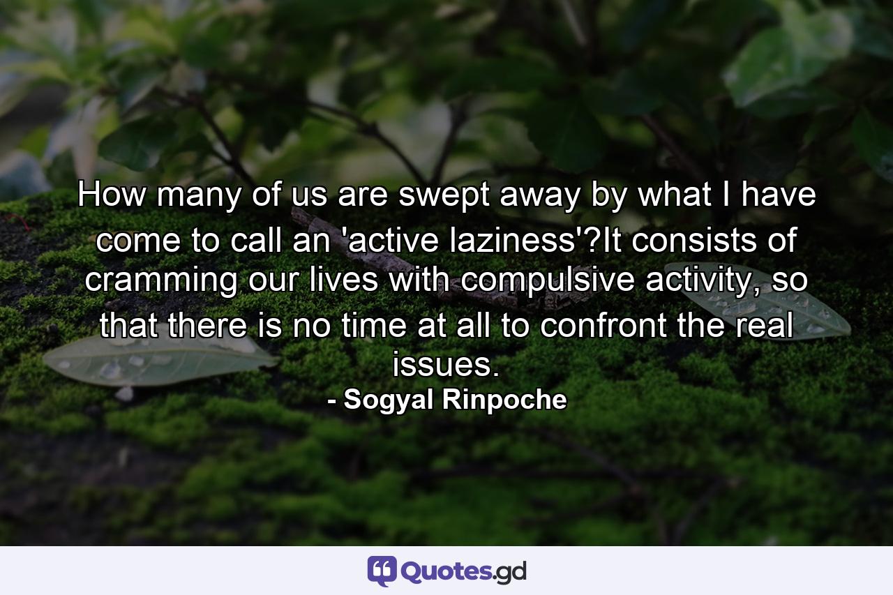 How many of us are swept away by what I have come to call an 'active laziness'?It consists of cramming our lives with compulsive activity, so that there is no time at all to confront the real issues. - Quote by Sogyal Rinpoche