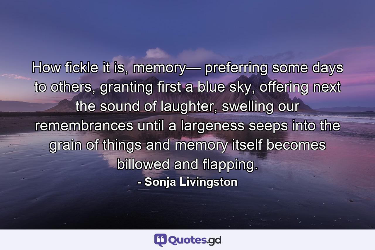 How fickle it is, memory— preferring some days to others, granting first a blue sky, offering next the sound of laughter, swelling our remembrances until a largeness seeps into the grain of things and memory itself becomes billowed and flapping. - Quote by Sonja Livingston