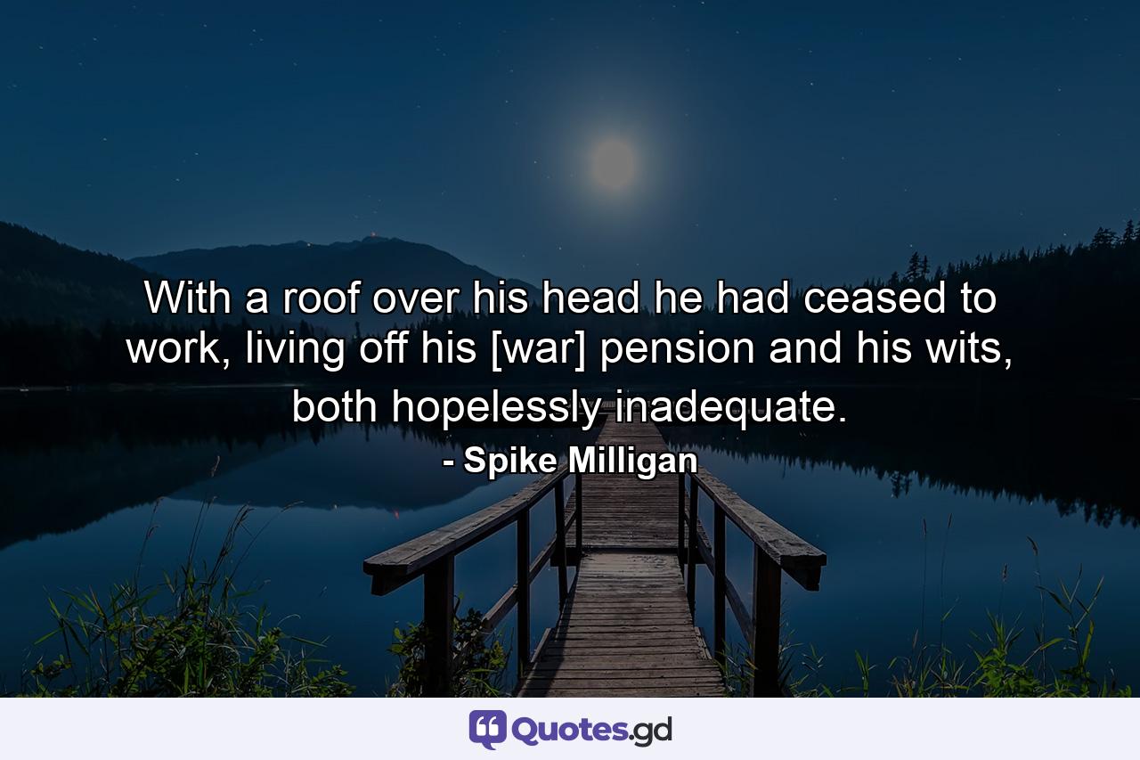 With a roof over his head he had ceased to work, living off his [war] pension and his wits, both hopelessly inadequate. - Quote by Spike Milligan