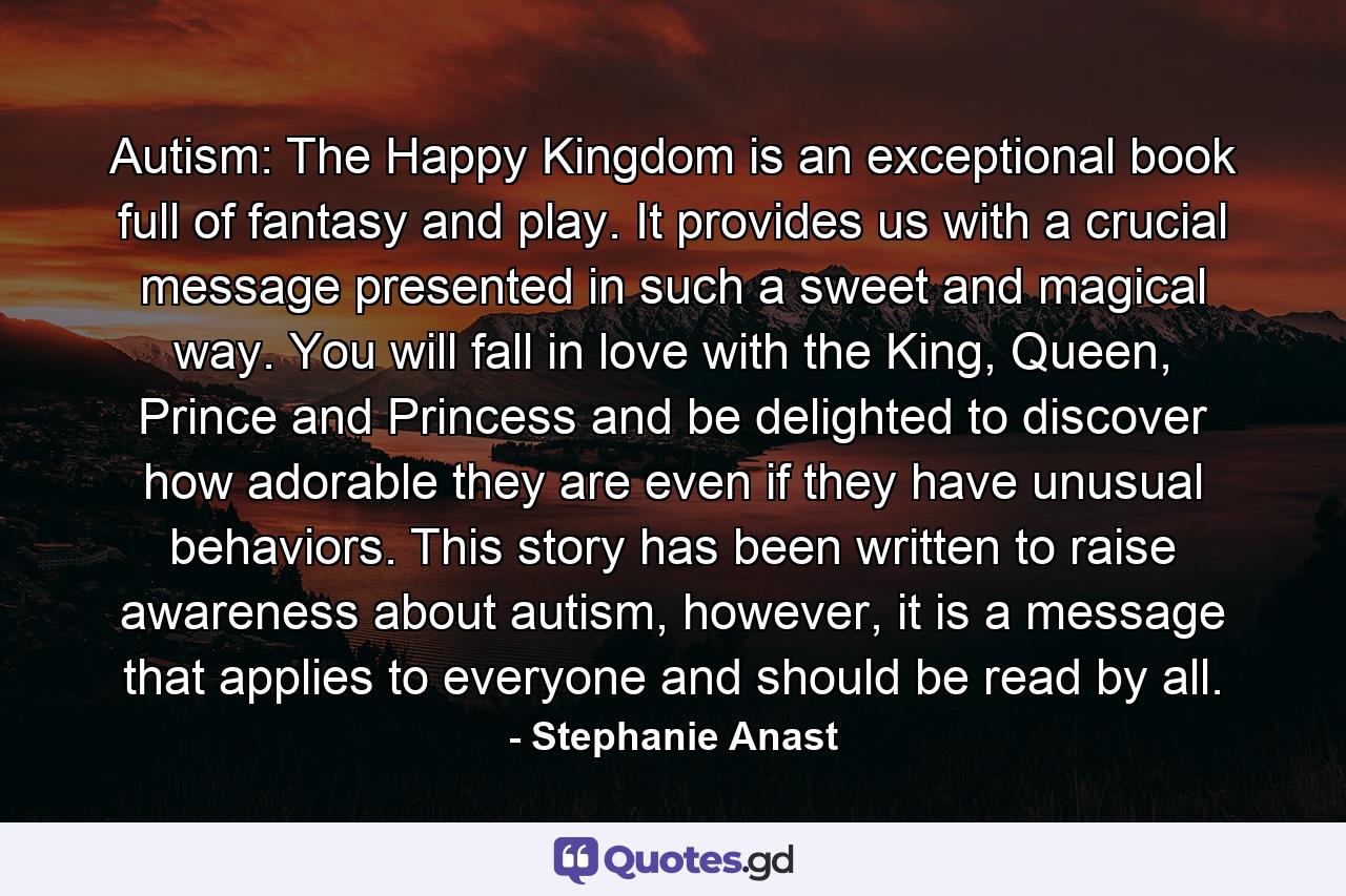 Autism: The Happy Kingdom is an exceptional book full of fantasy and play. It provides us with a crucial message presented in such a sweet and magical way. You will fall in love with the King, Queen, Prince and Princess and be delighted to discover how adorable they are even if they have unusual behaviors. This story has been written to raise awareness about autism, however, it is a message that applies to everyone and should be read by all. - Quote by Stephanie Anast