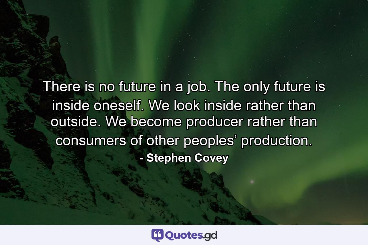 There is no future in a job. The only future is inside oneself. We look inside rather than outside. We become producer rather than consumers of other peoples’ production. - Quote by Stephen Covey