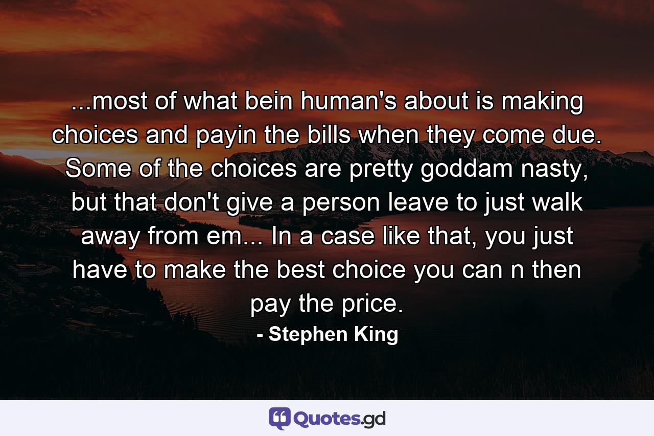 ...most of what bein human's about is making choices and payin the bills when they come due. Some of the choices are pretty goddam nasty, but that don't give a person leave to just walk away from em... In a case like that, you just have to make the best choice you can n then pay the price. - Quote by Stephen King