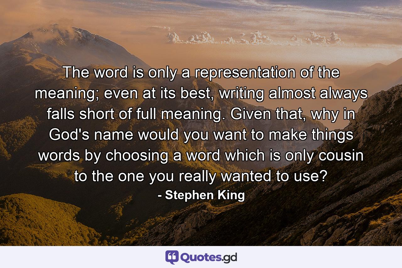 The word is only a representation of the meaning; even at its best, writing almost always falls short of full meaning. Given that, why in God's name would you want to make things words by choosing a word which is only cousin to the one you really wanted to use? - Quote by Stephen King