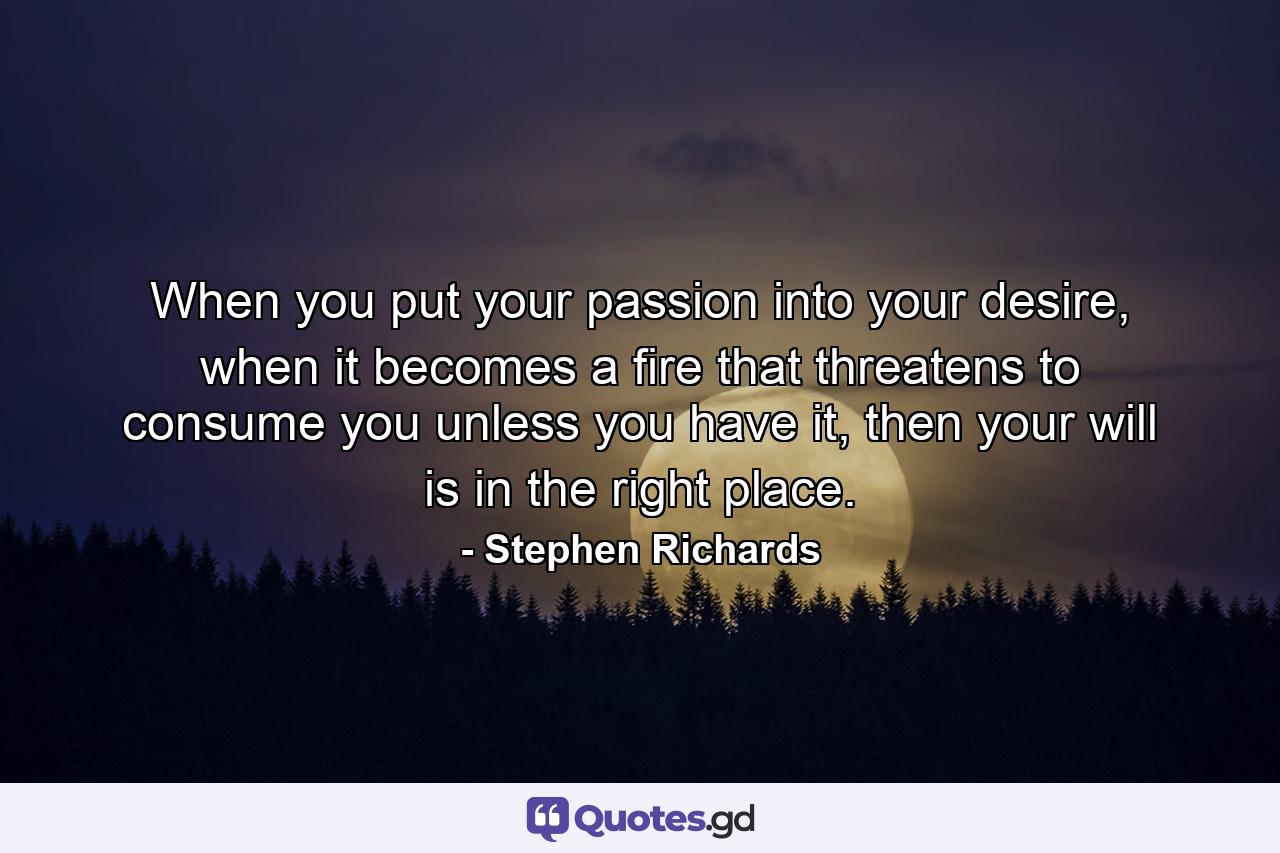 When you put your passion into your desire, when it becomes a fire that threatens to consume you unless you have it, then your will is in the right place. - Quote by Stephen Richards